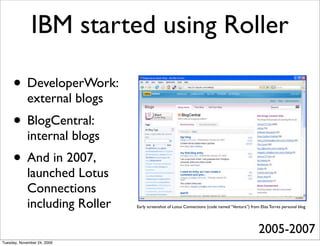 IBM started using Roller

     • DeveloperWork:
            external blogs
     • BlogCentral:
            internal blogs
     • And in 2007,
            launched Lotus
            Connections
            including Roller   Early screenshot of Lotus Connections (code named “Ventura”) from Elias Torres personal blog




                                                                                                 2005-2007
Tuesday, November 24, 2009
 