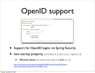 OpenID support



               •      Support for OpenID logins via Spring Security

               •      new startup property authentication.openid
                         •   Allowed values: disabled, hybrid and only.
                      http://cwiki.apache.org/conﬂuence/display/ROLLER/Proposal+OpenID+Support
                      https://issues.apache.org/roller/browse/ROL-1733


Tuesday, November 24, 2009
 
