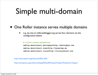 Simple multi-domain
               • One Roller instance serves multiple domains
                             •    e.g. my site at rollerweblogger.org serves four domains via the
                                  conﬁguration below

                                  # roller-custom.properties
                                  weblog.absoluteurl.photophys=http://photophys.com
                                  weblog.absoluteurl.alex=http://greenimp.me
                                  weblog.absoluteurl.linus=http://linusjohnson.com



                      https://issues.apache.org/jira/browse/ROL-1670

                      http://cwiki.apache.org/conﬂuence/display/ROLLER/Proposal+Simple+Multidomain+Support




Tuesday, November 24, 2009
 