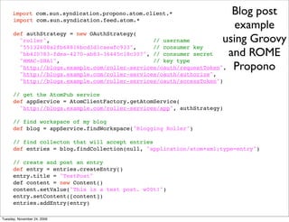 import com.sun.syndication.propono.atom.client.*                 Blog post
                                                                        example
      import com.sun.syndication.feed.atom.*

      def authStrategy = new OAuthStrategy(
        "roller",                               // username          using Groovy
        "55132608a2fb68816bcd3d1caeafc933",     // consumer key
        "bb420783-fdea-4270-ab83-36445c18c307", // consumer secret    and ROME
        "HMAC-SHA1",                            // key type
        "http://blogs.example.com/roller-services/oauth/requestToken", Propono
          "http://blogs.example.com/roller-services/oauth/authorize",
          "http://blogs.example.com/roller-services/oauth/accessToken")

      // get the AtomPub service
      def appService = AtomClientFactory.getAtomService(
        "http://blogs.example.com/roller-services/app", authStrategy)

      // find workspace of my blog
      def blog = appService.findWorkspace("Blogging Roller")

      // find collecton that will accept entries
      def entries = blog.findCollection(null, "application/atom+xml;type=entry")

      // create and post an entry
      def entry = entries.createEntry()
      entry.title = "TestPost"
      def content = new Content()
      content.setValue("This is a test post. w00t!")
      entry.setContent([content])
      entries.addEntry(entry)

Tuesday, November 24, 2009
 