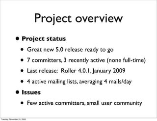 Project overview
              • Project status
               • Great new 5.0 release ready to go
               • 7 committers, 3 recently active (none full-time)
               • Last release: Roller 4.0.1, January 2009
               • 4 active mailing lists, averaging 4 mails/day
              • Issues
               • Few active committers, small user community
Tuesday, November 24, 2009
 