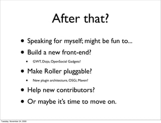 After that?
                   • Speaking for myself; might be fun to...
                   • Build a new front-end?
                         •   GWT, Dojo, OpenSocial Gadgets?


                   • Make Roller pluggable?
                         •   New plugin architecture, OSGi, Maven?


                   • Help new contributors?
                   • Or maybe it’s time to move on.
Tuesday, November 24, 2009
 