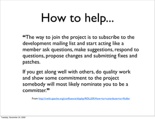 How to help...
                      “The way to join the project is to subscribe to the
                      development mailing list and start acting like a
                      member ask questions, make suggestions, respond to
                      questions, propose changes and submitting ﬁxes and
                      patches.
                      If you get along well with others, do quality work
                      and show some commitment to the project
                      somebody will most likely nominate you to be a
                      committer.”
                             From http://cwiki.apache.org/conﬂuence/display/ROLLER/How+to+contribute+to+Roller




Tuesday, November 24, 2009
 
