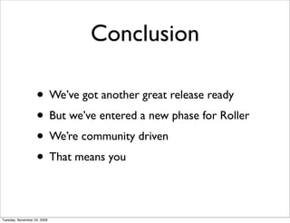 Conclusion

                   • We’ve got another great release ready
                   • But we’ve entered a new phase for Roller
                   • We’re community driven
                   • That means you

Tuesday, November 24, 2009
 