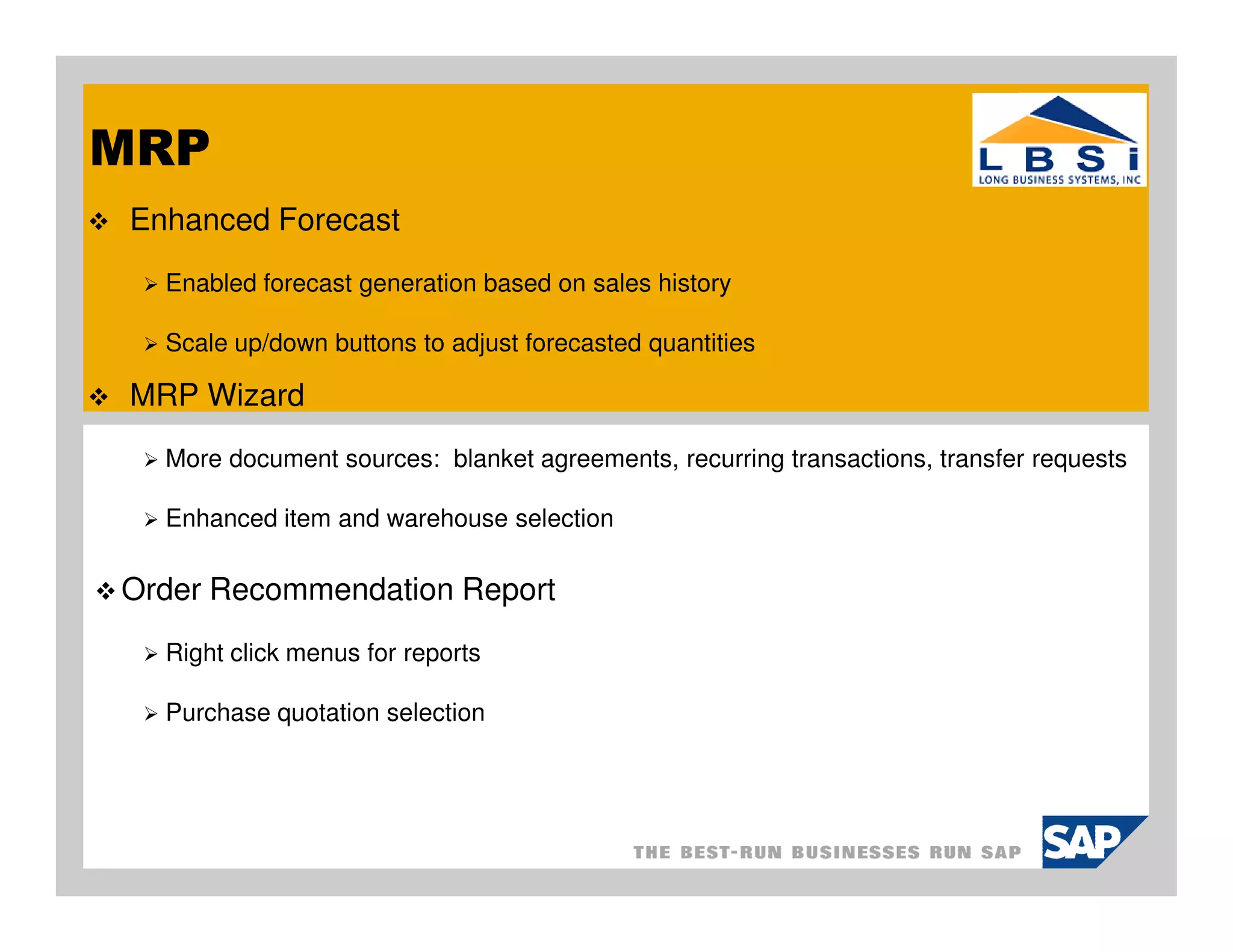 MRP
 Enhanced Forecast
   Enabled forecast generation based on sales history

   Scale up/down buttons to adjust forecasted quantities

 MRP Wizard
   More document sources: blanket agreements, recurring transactions, transfer requests

   Enhanced item and warehouse selection

Order Recommendation Report
   Right click menus for reports

   Purchase quotation selection
 