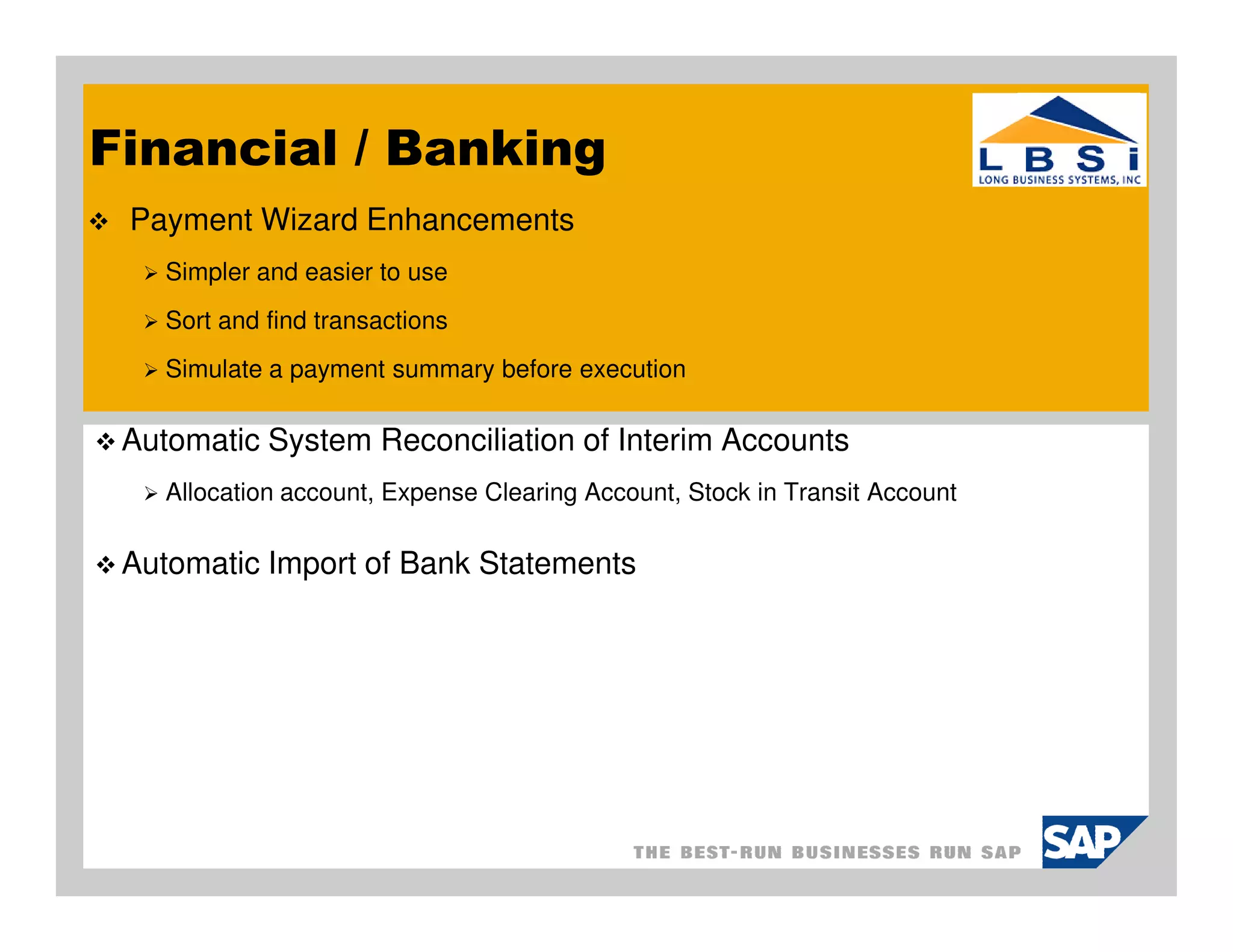 Financial / Banking
 Payment Wizard Enhancements
    Simpler and easier to use
    Sort and find transactions
    Simulate a payment summary before execution

 Automatic System Reconciliation of Interim Accounts
    Allocation account, Expense Clearing Account, Stock in Transit Account

 Automatic Import of Bank Statements
 