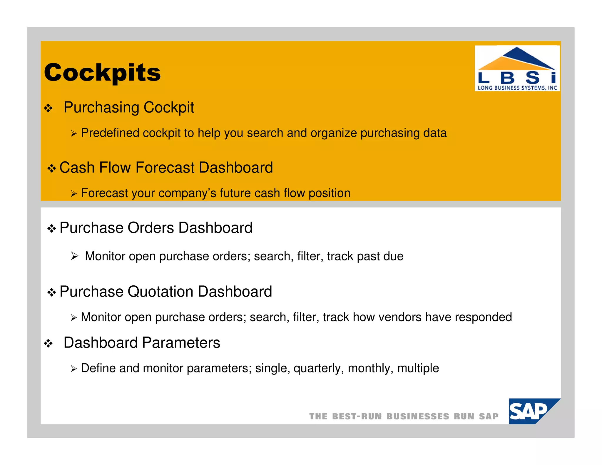 Cockpits
 Purchasing Cockpit
   Predefined cockpit to help you search and organize purchasing data

 Cash Flow Forecast Dashboard
   Forecast your company’s future cash flow position

 Purchase Orders Dashboard
    Monitor open purchase orders; search, filter, track past due


 Purchase Quotation Dashboard
   Monitor open purchase orders; search, filter, track how vendors have responded

 Dashboard Parameters
   Define and monitor parameters; single, quarterly, monthly, multiple
 