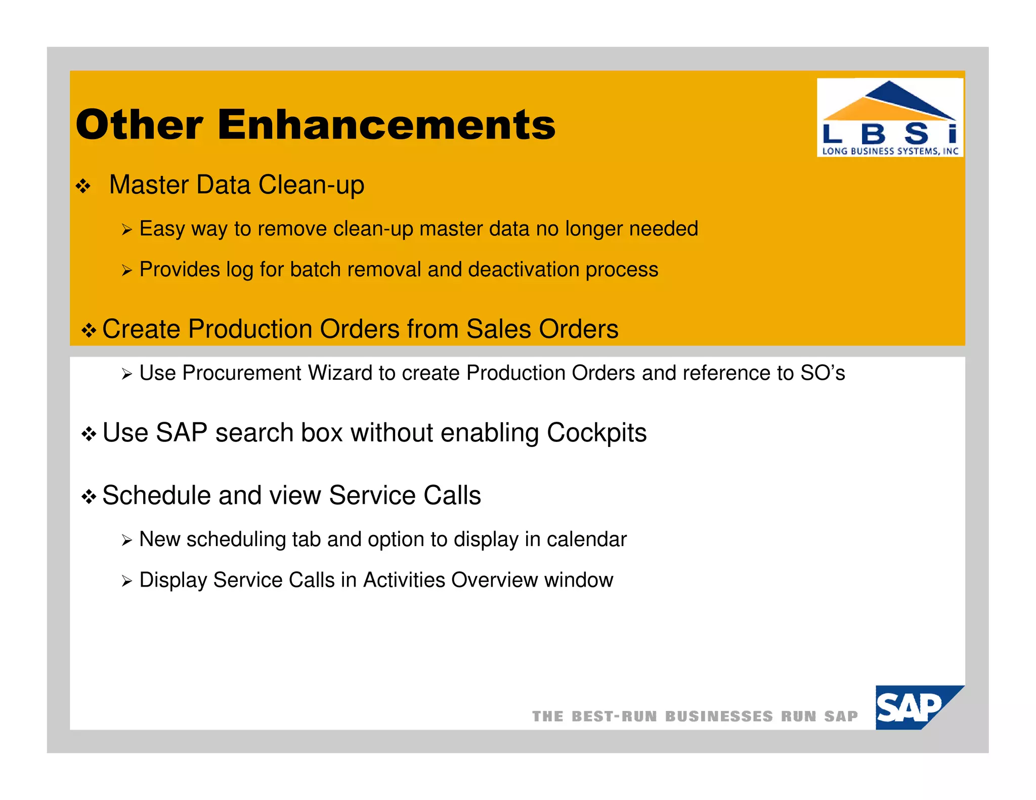 Other Enhancements
 Master Data Clean-up
    Easy way to remove clean-up master data no longer needed
    Provides log for batch removal and deactivation process

 Create Production Orders from Sales Orders
    Use Procurement Wizard to create Production Orders and reference to SO’s

 Use SAP search box without enabling Cockpits

 Schedule and view Service Calls
    New scheduling tab and option to display in calendar
    Display Service Calls in Activities Overview window
 