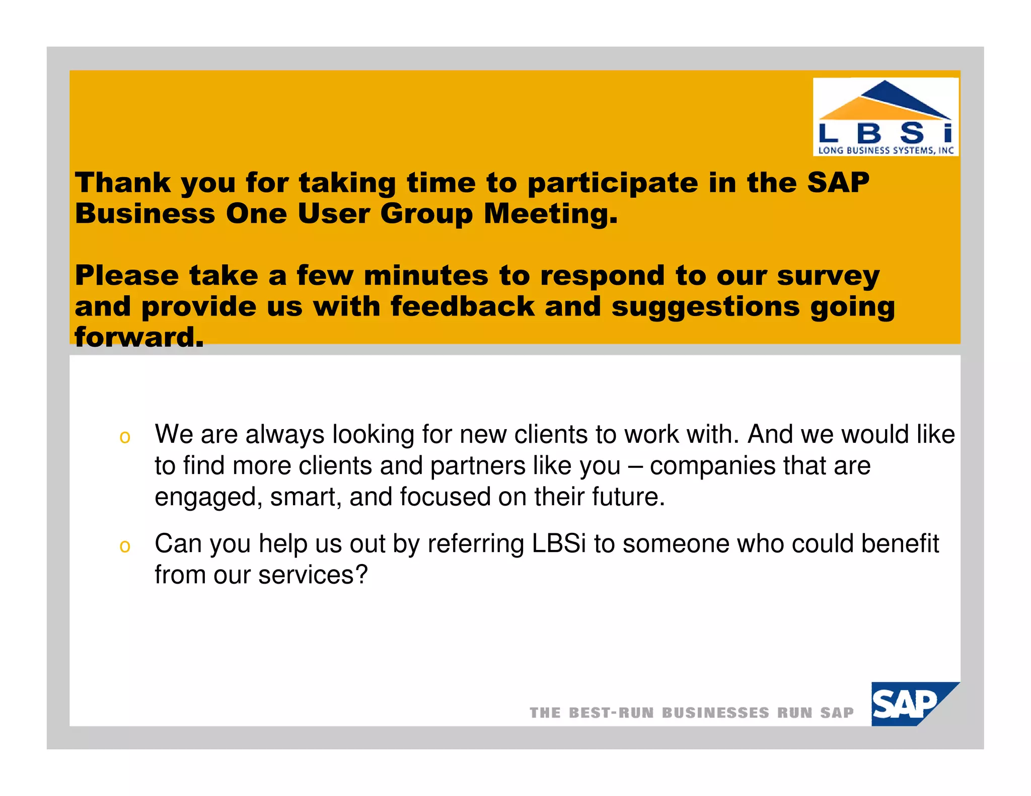 Thank you for taking time to participate in the SAP
Business One User Group Meeting.

Please take a few minutes to respond to our survey
and provide us with feedback and suggestions going
forward.


  o   We are always looking for new clients to work with. And we would like
      to find more clients and partners like you – companies that are
      engaged, smart, and focused on their future.
  o   Can you help us out by referring LBSi to someone who could benefit
      from our services?
 
