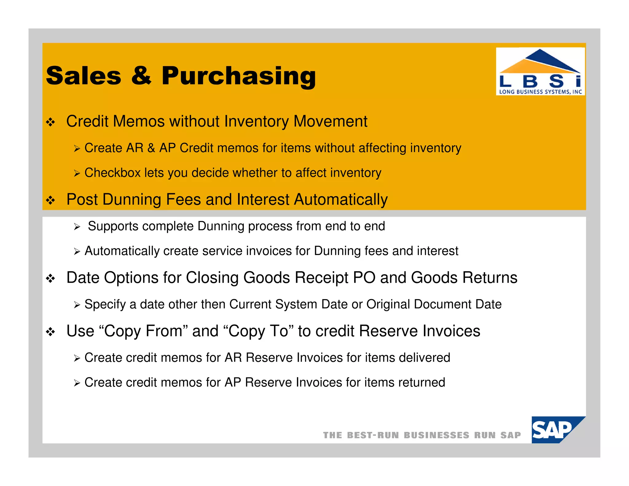 Sales & Purchasing
 Credit Memos without Inventory Movement
   Create AR & AP Credit memos for items without affecting inventory
   Checkbox lets you decide whether to affect inventory

 Post Dunning Fees and Interest Automatically
   Supports complete Dunning process from end to end
   Automatically create service invoices for Dunning fees and interest

 Date Options for Closing Goods Receipt PO and Goods Returns
   Specify a date other then Current System Date or Original Document Date

 Use “Copy From” and “Copy To” to credit Reserve Invoices
   Create credit memos for AR Reserve Invoices for items delivered
   Create credit memos for AP Reserve Invoices for items returned
 