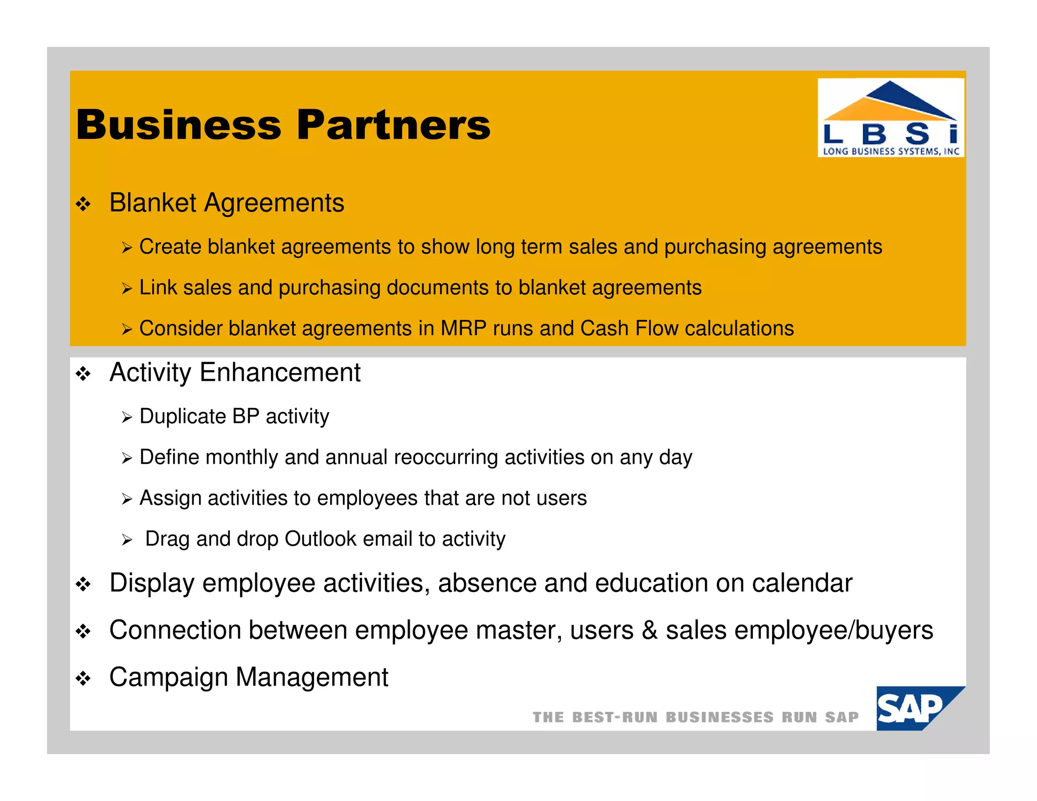 Business Partners
 Blanket Agreements
   Create blanket agreements to show long term sales and purchasing agreements
   Link sales and purchasing documents to blanket agreements
   Consider blanket agreements in MRP runs and Cash Flow calculations

 Activity Enhancement
   Duplicate BP activity
   Define monthly and annual reoccurring activities on any day
   Assign activities to employees that are not users
   Drag and drop Outlook email to activity

 Display employee activities, absence and education on calendar
 Connection between employee master, users & sales employee/buyers
 Campaign Management
 