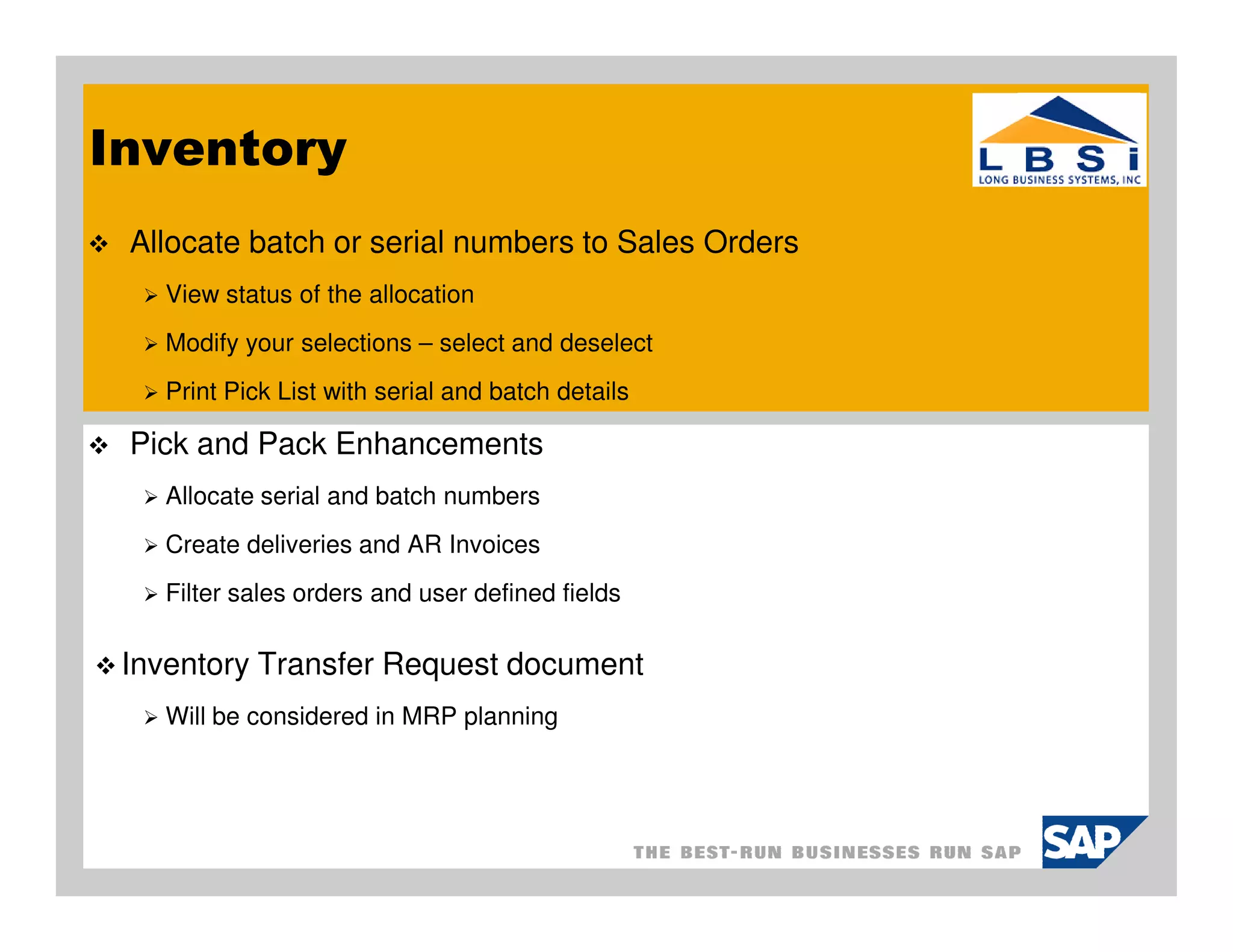 Inventory
 Allocate batch or serial numbers to Sales Orders
   View status of the allocation
   Modify your selections – select and deselect
   Print Pick List with serial and batch details

 Pick and Pack Enhancements
   Allocate serial and batch numbers
   Create deliveries and AR Invoices
   Filter sales orders and user defined fields

 Inventory Transfer Request document
   Will be considered in MRP planning
 
