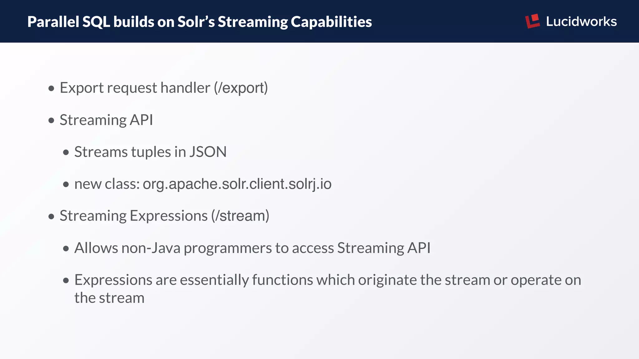 Parallel SQL builds on Solr’s Streaming Capabilities
• Export request handler (/export)
• Streaming API
• Streams tuples in JSON
• new class: org.apache.solr.client.solrj.io
• Streaming Expressions (/stream)
• Allows non-Java programmers to access Streaming API
• Expressions are essentially functions which originate the stream or operate on
the stream
 