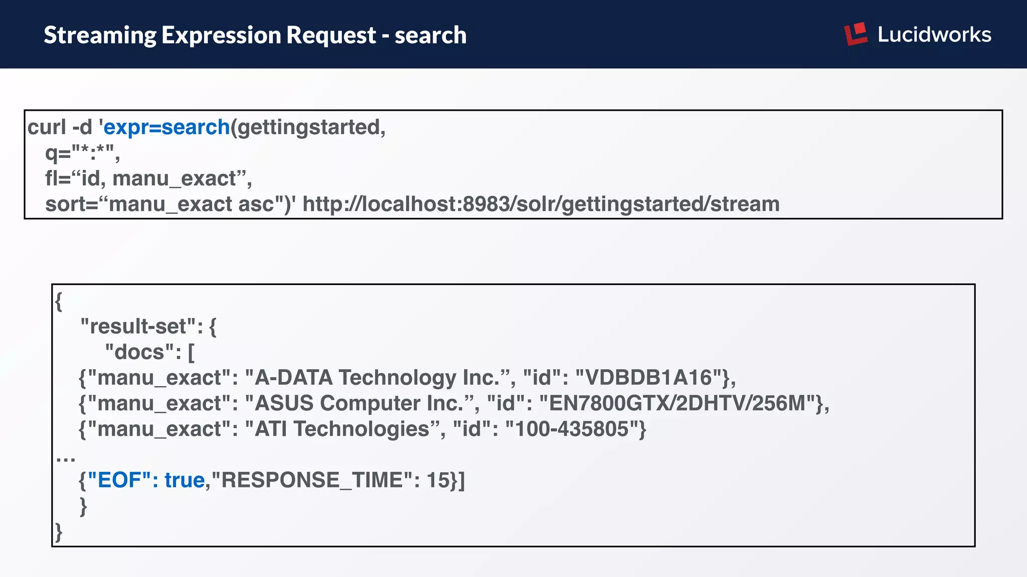 Streaming Expression Request - search
curl -d 'expr=search(gettingstarted,
q="*:*",
ﬂ=“id, manu_exact”,
sort=“manu_exact asc")' http://localhost:8983/solr/gettingstarted/stream
{
"result-set": {
"docs": [
{"manu_exact": "A-DATA Technology Inc.”, "id": "VDBDB1A16"},
{"manu_exact": "ASUS Computer Inc.”, "id": "EN7800GTX/2DHTV/256M"},
{"manu_exact": "ATI Technologies”, "id": "100-435805"}
…
{"EOF": true,"RESPONSE_TIME": 15}]
}
}
 