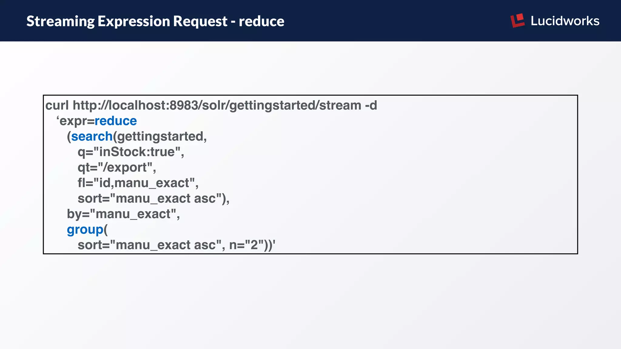 Streaming Expression Request - reduce
curl http://localhost:8983/solr/gettingstarted/stream -d
‘expr=reduce
(search(gettingstarted,
q="inStock:true",
qt="/export",
ﬂ="id,manu_exact",
sort="manu_exact asc"),
by="manu_exact",
group(
sort="manu_exact asc", n="2"))'
 