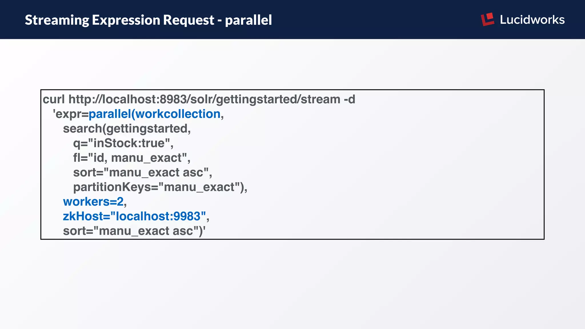 Streaming Expression Request - parallel
curl http://localhost:8983/solr/gettingstarted/stream -d
'expr=parallel(workcollection,
search(gettingstarted,
q="inStock:true",
ﬂ="id, manu_exact",
sort="manu_exact asc",
partitionKeys="manu_exact"),
workers=2,
zkHost="localhost:9983",
sort="manu_exact asc")'
 