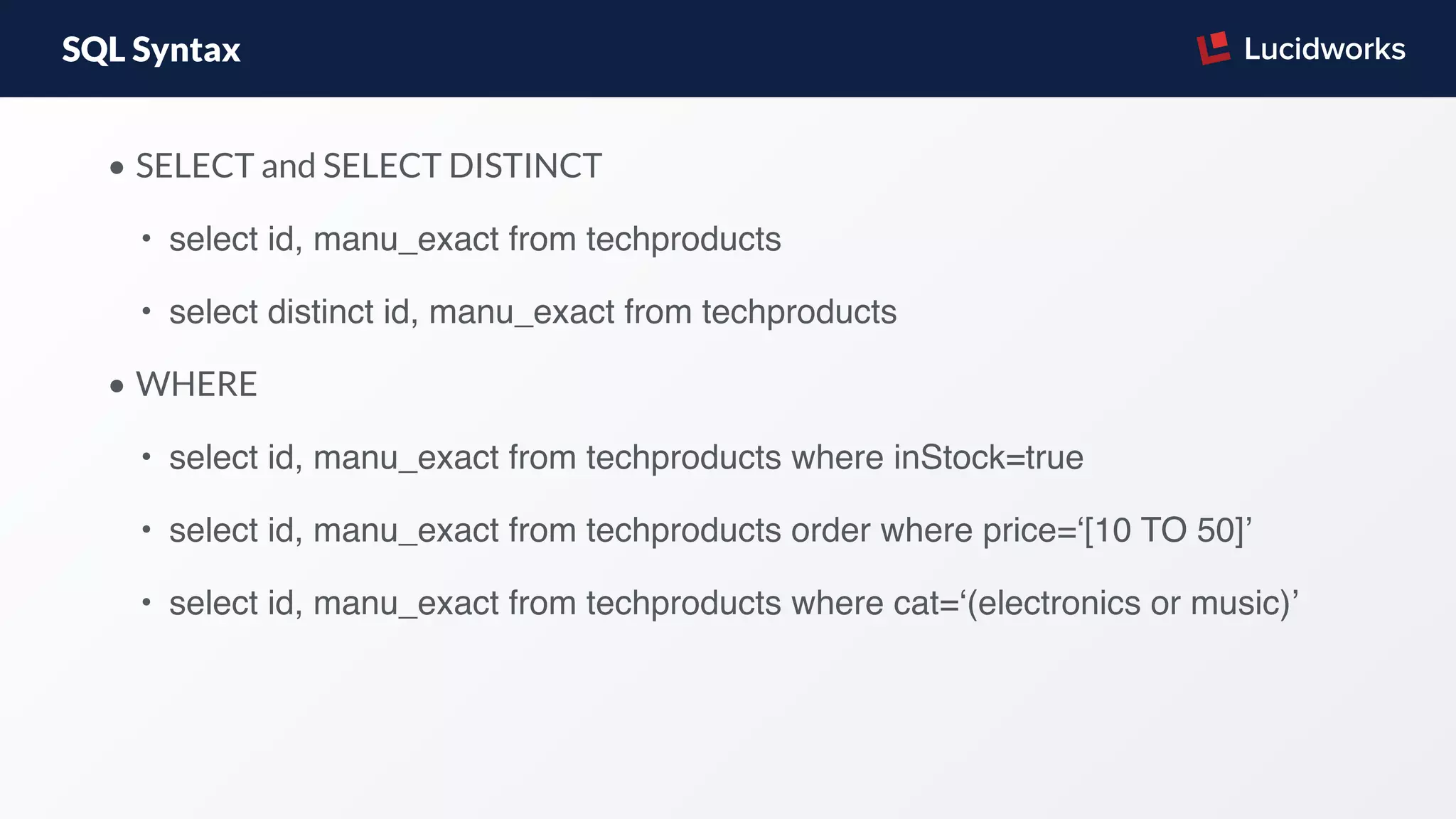 SQL Syntax
• SELECT and SELECT DISTINCT
• select id, manu_exact from techproducts
• select distinct id, manu_exact from techproducts
• WHERE
• select id, manu_exact from techproducts where inStock=true
• select id, manu_exact from techproducts order where price=‘[10 TO 50]’
• select id, manu_exact from techproducts where cat=‘(electronics or music)’
 