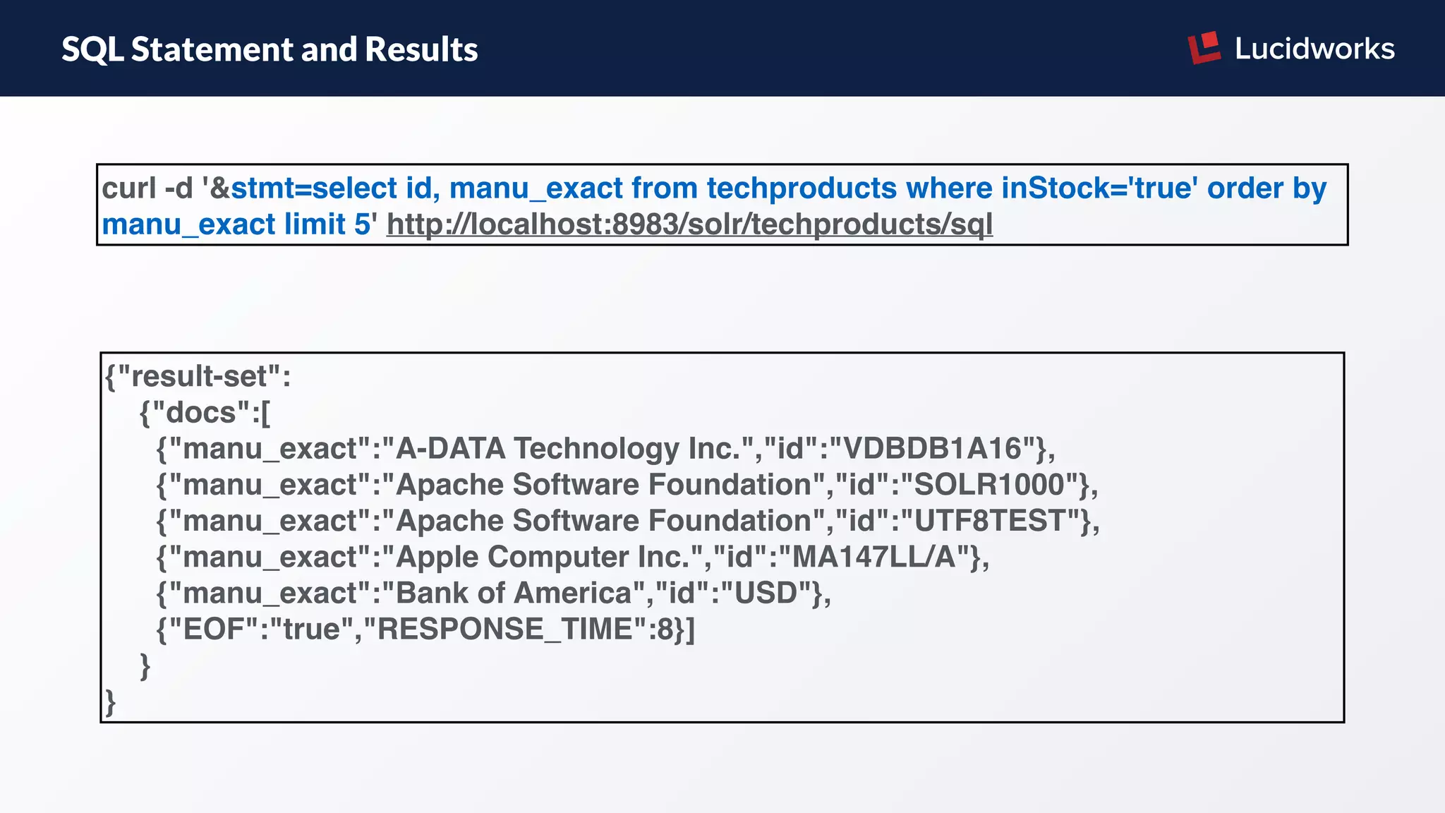 SQL Statement and Results
{"result-set":
{"docs":[
{"manu_exact":"A-DATA Technology Inc.","id":"VDBDB1A16"},
{"manu_exact":"Apache Software Foundation","id":"SOLR1000"},
{"manu_exact":"Apache Software Foundation","id":"UTF8TEST"},
{"manu_exact":"Apple Computer Inc.","id":"MA147LL/A"},
{"manu_exact":"Bank of America","id":"USD"},
{"EOF":"true","RESPONSE_TIME":8}]
}
}
curl -d '&stmt=select id, manu_exact from techproducts where inStock='true' order by
manu_exact limit 5' http://localhost:8983/solr/techproducts/sql
 