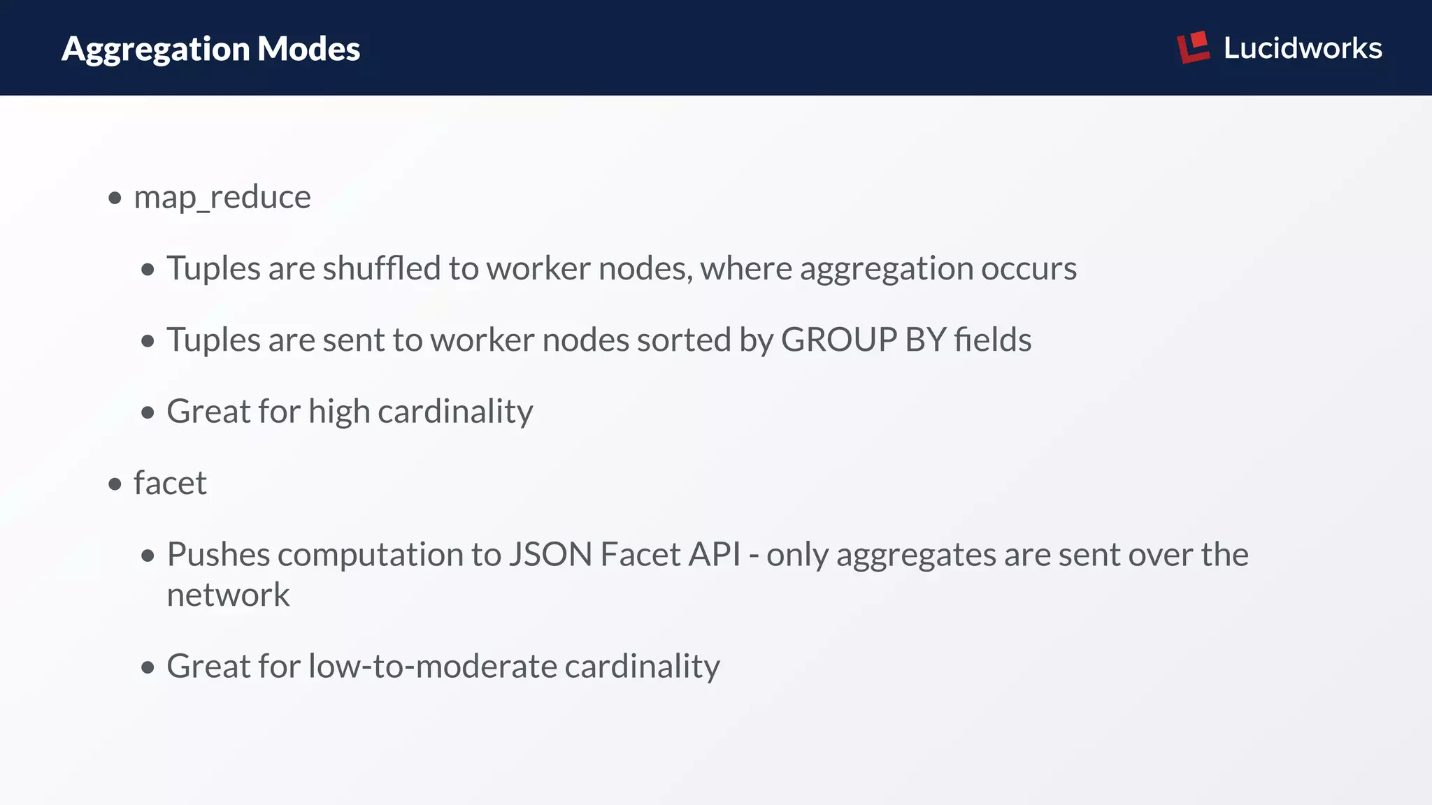Aggregation Modes
• map_reduce
• Tuples are shufﬂed to worker nodes, where aggregation occurs
• Tuples are sent to worker nodes sorted by GROUP BY ﬁelds
• Great for high cardinality
• facet
• Pushes computation to JSON Facet API - only aggregates are sent over the
network
• Great for low-to-moderate cardinality
 