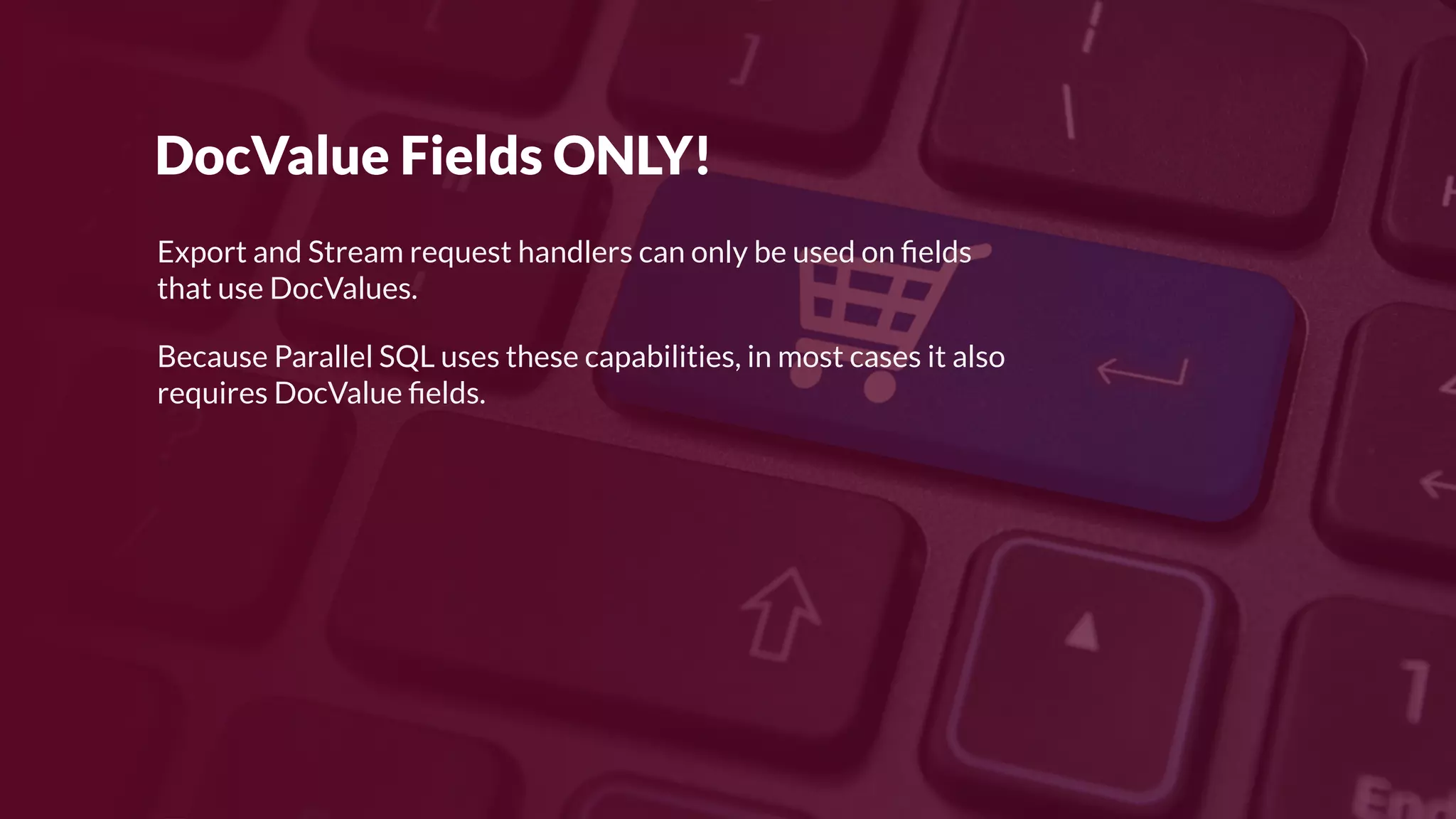 DocValue Fields ONLY!
Export and Stream request handlers can only be used on ﬁelds
that use DocValues.
Because Parallel SQL uses these capabilities, in most cases it also
requires DocValue ﬁelds.
 