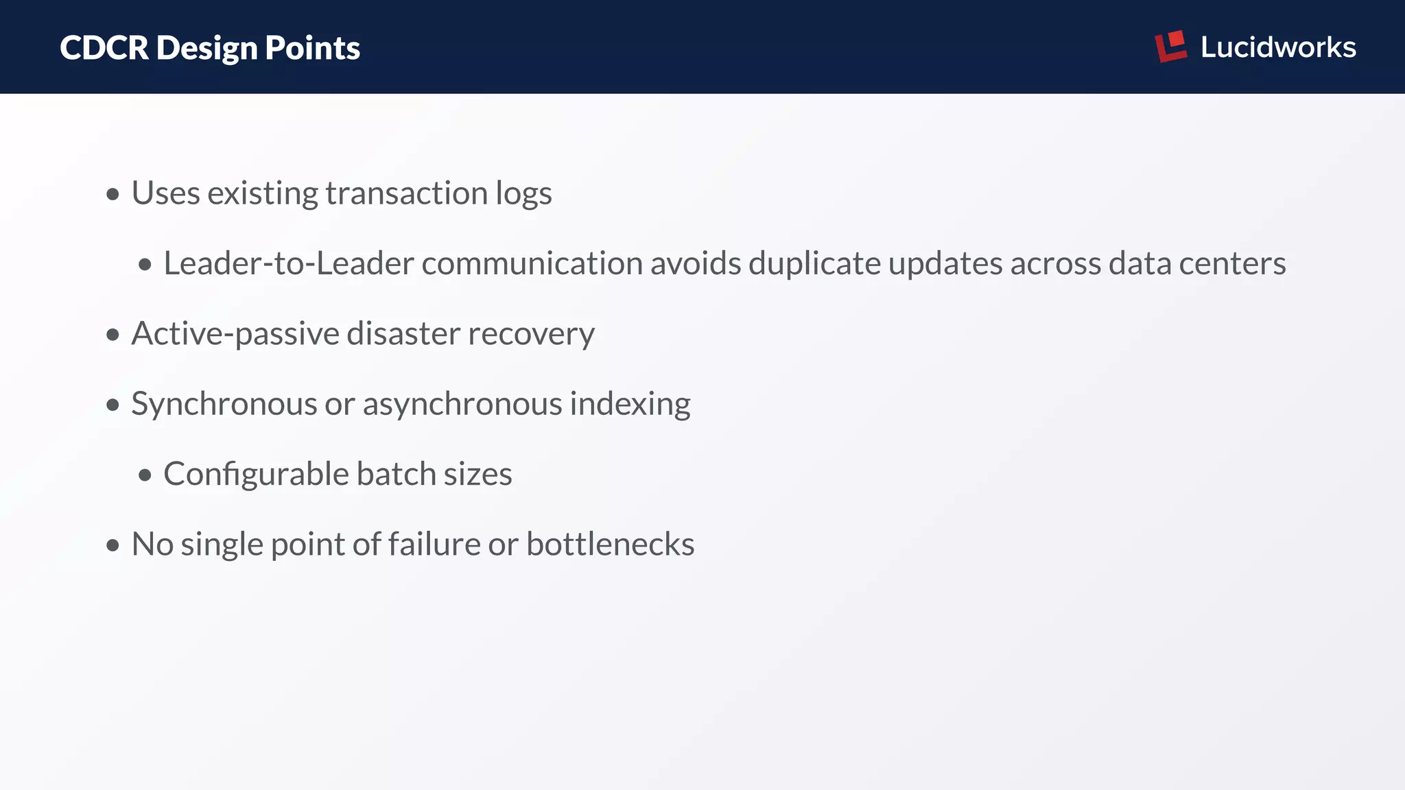 CDCR Design Points
• Uses existing transaction logs
• Leader-to-Leader communication avoids duplicate updates across data centers
• Active-passive disaster recovery
• Synchronous or asynchronous indexing
• Conﬁgurable batch sizes
• No single point of failure or bottlenecks
 