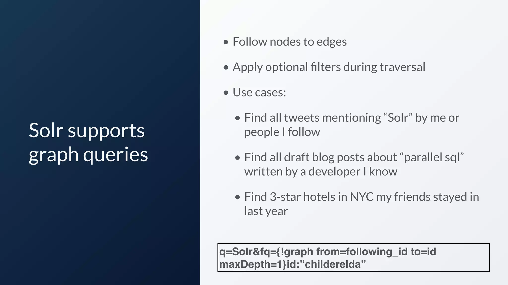 Solr supports
graph queries
• Follow nodes to edges
• Apply optional ﬁlters during traversal
• Use cases:
• Find all tweets mentioning “Solr” by me or
people I follow
• Find all draft blog posts about “parallel sql”
written by a developer I know
• Find 3-star hotels in NYC my friends stayed in
last year
q=Solr&fq={!graph from=following_id to=id
maxDepth=1}id:”childerelda”
 