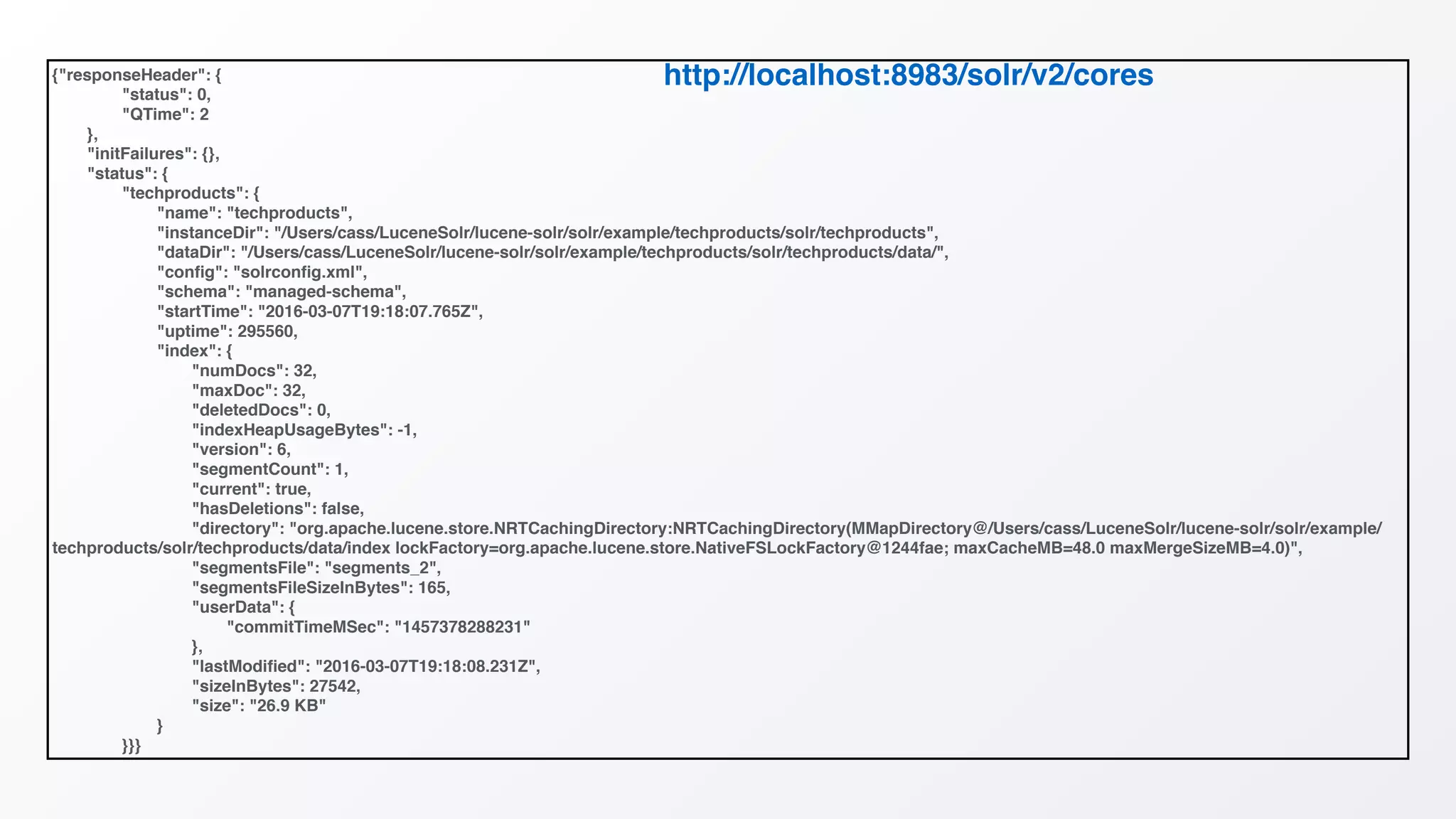 {"responseHeader": {
"status": 0,
"QTime": 2
},
"initFailures": {},
"status": {
"techproducts": {
"name": "techproducts",
"instanceDir": "/Users/cass/LuceneSolr/lucene-solr/solr/example/techproducts/solr/techproducts",
"dataDir": "/Users/cass/LuceneSolr/lucene-solr/solr/example/techproducts/solr/techproducts/data/",
"conﬁg": "solrconﬁg.xml",
"schema": "managed-schema",
"startTime": "2016-03-07T19:18:07.765Z",
"uptime": 295560,
"index": {
"numDocs": 32,
"maxDoc": 32,
"deletedDocs": 0,
"indexHeapUsageBytes": -1,
"version": 6,
"segmentCount": 1,
"current": true,
"hasDeletions": false,
"directory": "org.apache.lucene.store.NRTCachingDirectory:NRTCachingDirectory(MMapDirectory@/Users/cass/LuceneSolr/lucene-solr/solr/example/
techproducts/solr/techproducts/data/index lockFactory=org.apache.lucene.store.NativeFSLockFactory@1244fae; maxCacheMB=48.0 maxMergeSizeMB=4.0)",
"segmentsFile": "segments_2",
"segmentsFileSizeInBytes": 165,
"userData": {
"commitTimeMSec": "1457378288231"
},
"lastModiﬁed": "2016-03-07T19:18:08.231Z",
"sizeInBytes": 27542,
"size": "26.9 KB"
}
}}}
http://localhost:8983/solr/v2/cores
 