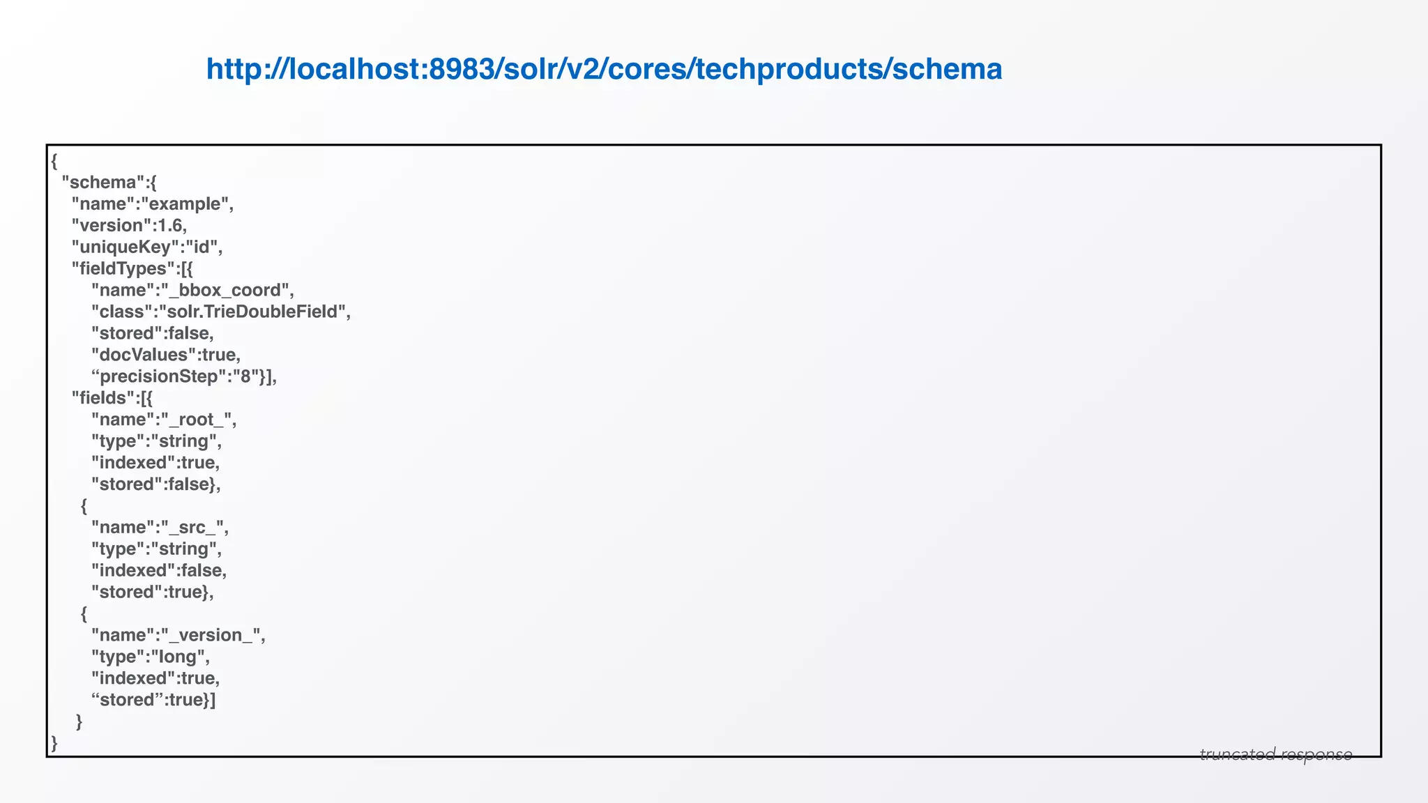 {
"schema":{
"name":"example",
"version":1.6,
"uniqueKey":"id",
"ﬁeldTypes":[{
"name":"_bbox_coord",
"class":"solr.TrieDoubleField",
"stored":false,
"docValues":true,
“precisionStep":"8"}],
"ﬁelds":[{
"name":"_root_",
"type":"string",
"indexed":true,
"stored":false},
{
"name":"_src_",
"type":"string",
"indexed":false,
"stored":true},
{
"name":"_version_",
"type":"long",
"indexed":true,
“stored”:true}]
}
}
http://localhost:8983/solr/v2/cores/techproducts/schema
truncated response
 