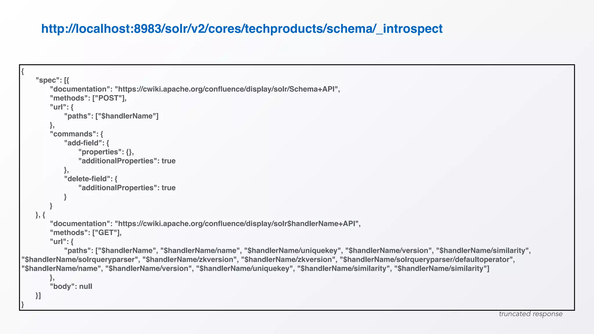 {
"spec": [{
"documentation": "https://cwiki.apache.org/conﬂuence/display/solr/Schema+API",
"methods": ["POST"],
"url": {
"paths": ["$handlerName"]
},
"commands": {
"add-ﬁeld": {
"properties": {},
"additionalProperties": true
},
"delete-ﬁeld": {
"additionalProperties": true
}
}
}, {
"documentation": "https://cwiki.apache.org/conﬂuence/display/solr$handlerName+API",
"methods": ["GET"],
"url": {
"paths": ["$handlerName", "$handlerName/name", "$handlerName/uniquekey", "$handlerName/version", "$handlerName/similarity",
"$handlerName/solrqueryparser", "$handlerName/zkversion", "$handlerName/zkversion", "$handlerName/solrqueryparser/defaultoperator",
"$handlerName/name", "$handlerName/version", "$handlerName/uniquekey", "$handlerName/similarity", "$handlerName/similarity"]
},
"body": null
}]
}
http://localhost:8983/solr/v2/cores/techproducts/schema/_introspect
truncated response
 