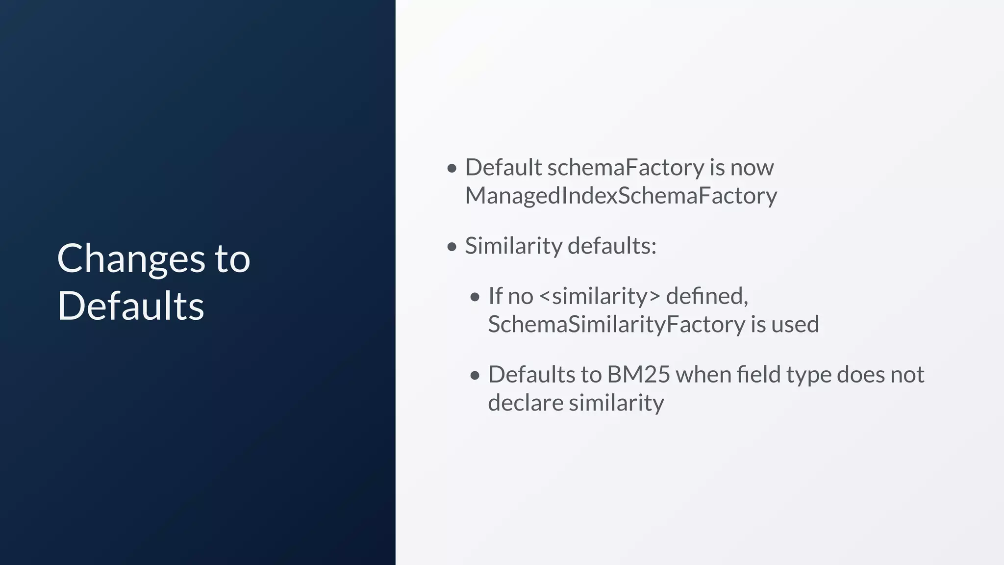 Changes to
Defaults
• Default schemaFactory is now
ManagedIndexSchemaFactory
• Similarity defaults:
• If no <similarity> deﬁned,
SchemaSimilarityFactory is used
• Defaults to BM25 when ﬁeld type does not
declare similarity
 