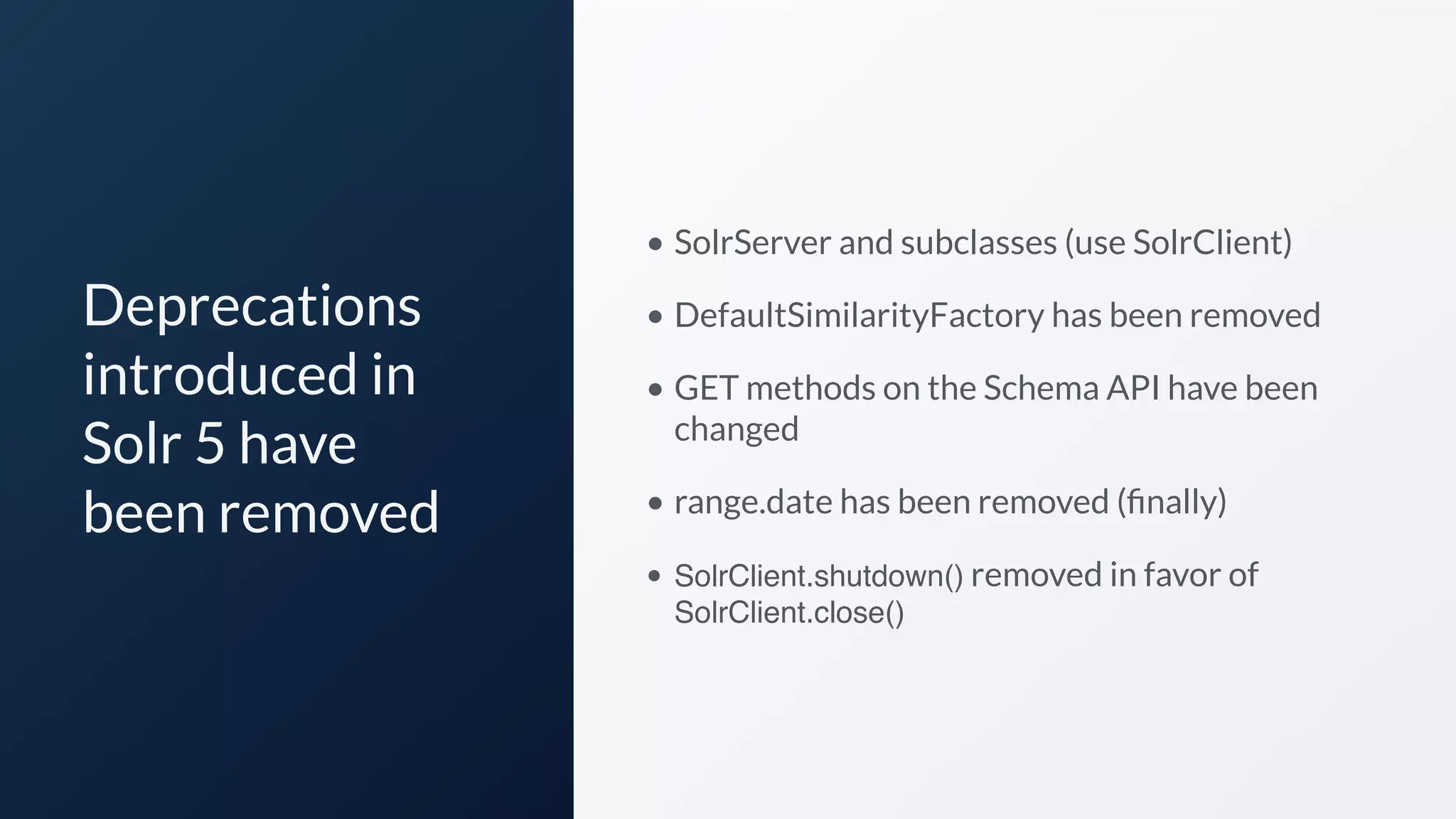 Deprecations
introduced in
Solr 5 have
been removed
• SolrServer and subclasses (use SolrClient)
• DefaultSimilarityFactory has been removed
• GET methods on the Schema API have been
changed
• range.date has been removed (ﬁnally)
• SolrClient.shutdown() removed in favor of
SolrClient.close()
 