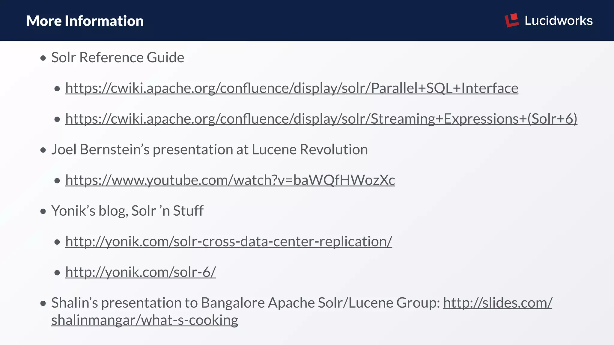 More Information
• Solr Reference Guide
• https://cwiki.apache.org/conﬂuence/display/solr/Parallel+SQL+Interface
• https://cwiki.apache.org/conﬂuence/display/solr/Streaming+Expressions+(Solr+6)
• Joel Bernstein’s presentation at Lucene Revolution
• https://www.youtube.com/watch?v=baWQfHWozXc
• Yonik’s blog, Solr ’n Stuff
• http://yonik.com/solr-cross-data-center-replication/
• http://yonik.com/solr-6/
• Shalin’s presentation to Bangalore Apache Solr/Lucene Group: http://slides.com/
shalinmangar/what-s-cooking
 