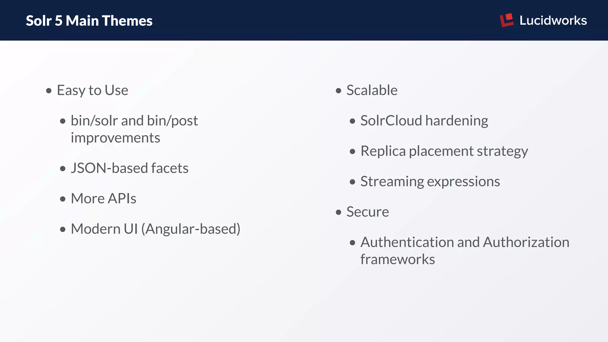 Solr 5 Main Themes
• Easy to Use
• bin/solr and bin/post
improvements
• JSON-based facets
• More APIs
• Modern UI (Angular-based)
• Scalable
• SolrCloud hardening
• Replica placement strategy
• Streaming expressions
• Secure
• Authentication and Authorization
frameworks
 