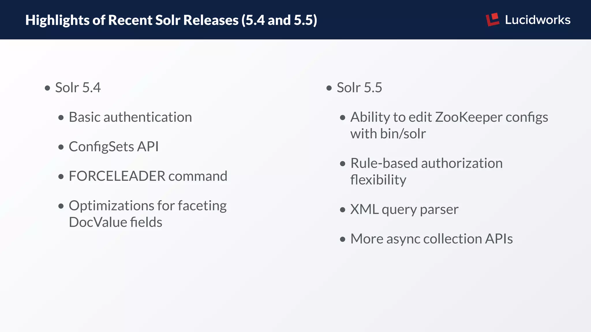 Highlights of Recent Solr Releases (5.4 and 5.5)
• Solr 5.4
• Basic authentication
• ConﬁgSets API
• FORCELEADER command
• Optimizations for faceting
DocValue ﬁelds
• Solr 5.5
• Ability to edit ZooKeeper conﬁgs
with bin/solr
• Rule-based authorization
ﬂexibility
• XML query parser
• More async collection APIs
 