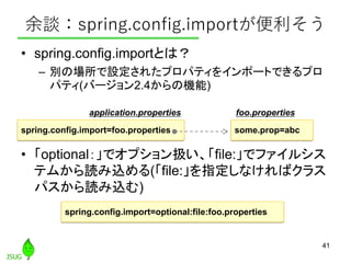 余談：spring.config.importが便利そう
• spring.config.importとは？
– 別の場所で設定されたプロパティをインポートできるプロ
パティ(バージョン2.4からの機能)
• 「optional：」でオプション...