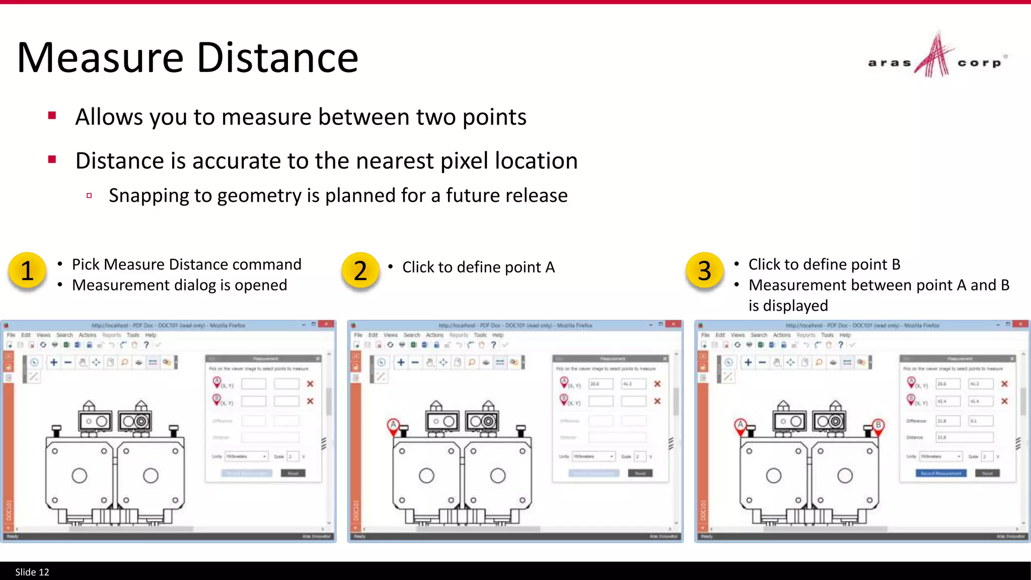 Measure Distance
 Allows you to measure between two points
 Distance is accurate to the nearest pixel location
▫ Snapping to geometry is planned for a future release
Slide 12
• Pick Measure Distance command
• Measurement dialog is opened
• Click to define point A • Click to define point B
• Measurement between point A and B
is displayed
1 2 3
 