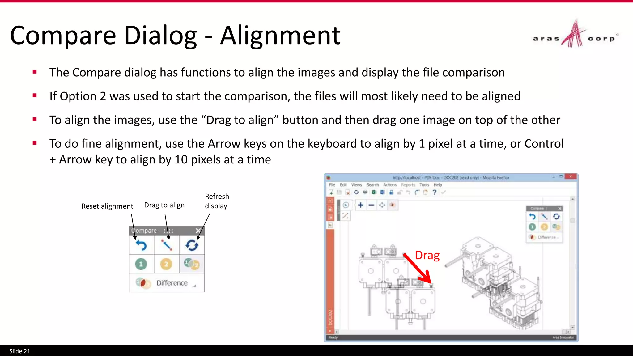 Compare Dialog - Alignment
 The Compare dialog has functions to align the images and display the file comparison
 If Option 2 was used to start the comparison, the files will most likely need to be aligned
 To align the images, use the “Drag to align” button and then drag one image on top of the other
 To do fine alignment, use the Arrow keys on the keyboard to align by 1 pixel at a time, or Control
+ Arrow key to align by 10 pixels at a time
Slide 21
Reset alignment Drag to align
Refresh
display
Drag
 