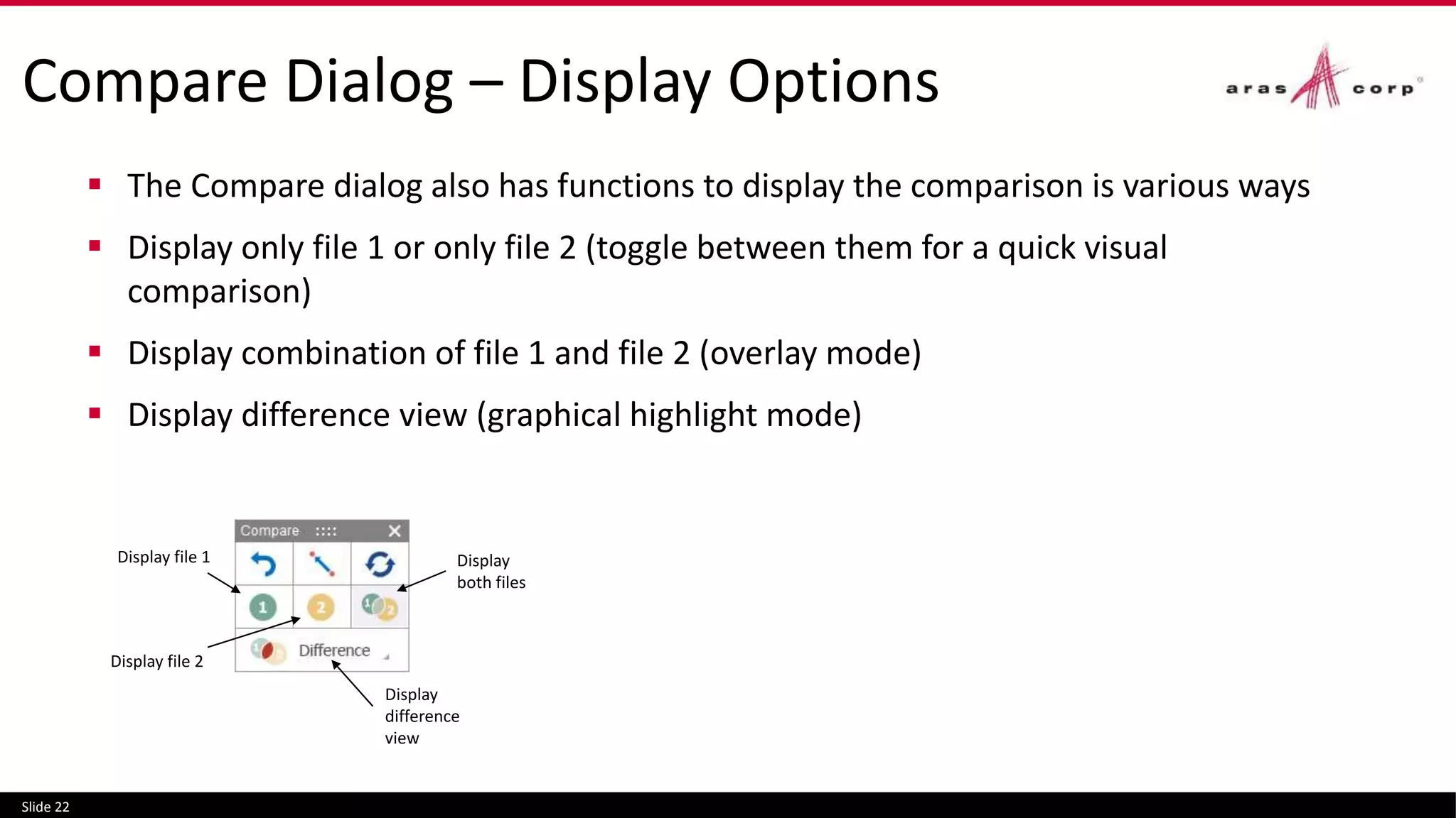 Compare Dialog – Display Options
 The Compare dialog also has functions to display the comparison is various ways
 Display only file 1 or only file 2 (toggle between them for a quick visual
comparison)
 Display combination of file 1 and file 2 (overlay mode)
 Display difference view (graphical highlight mode)
Slide 22
Display
both files
Display
difference
view
Display file 2
Display file 1
 