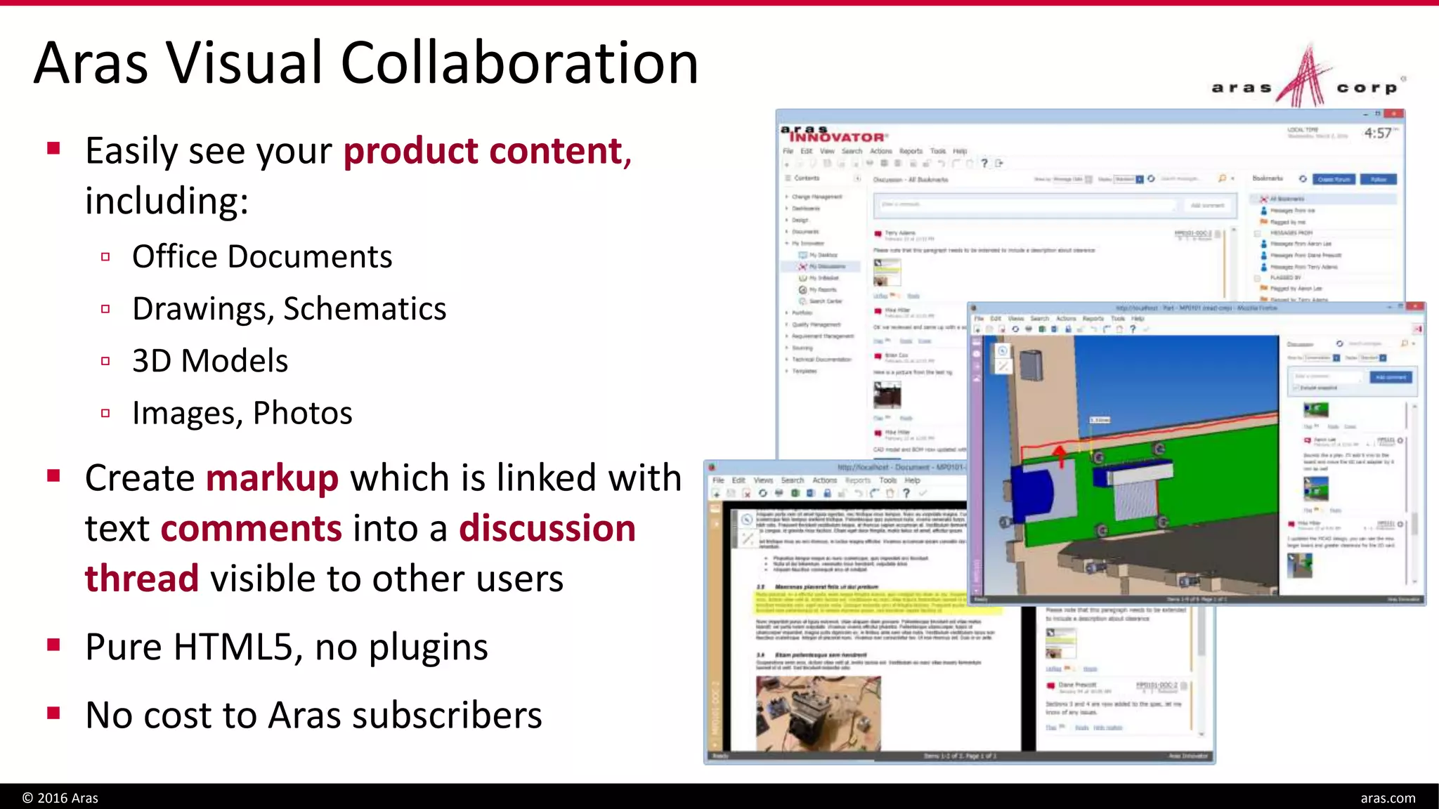 Aras Visual Collaboration
 Easily see your product content,
including:
▫ Office Documents
▫ Drawings, Schematics
▫ 3D Models
▫ Images, Photos
 Create markup which is linked with
text comments into a discussion
thread visible to other users
 Pure HTML5, no plugins
 No cost to Aras subscribers
© 2016 Aras aras.com
 