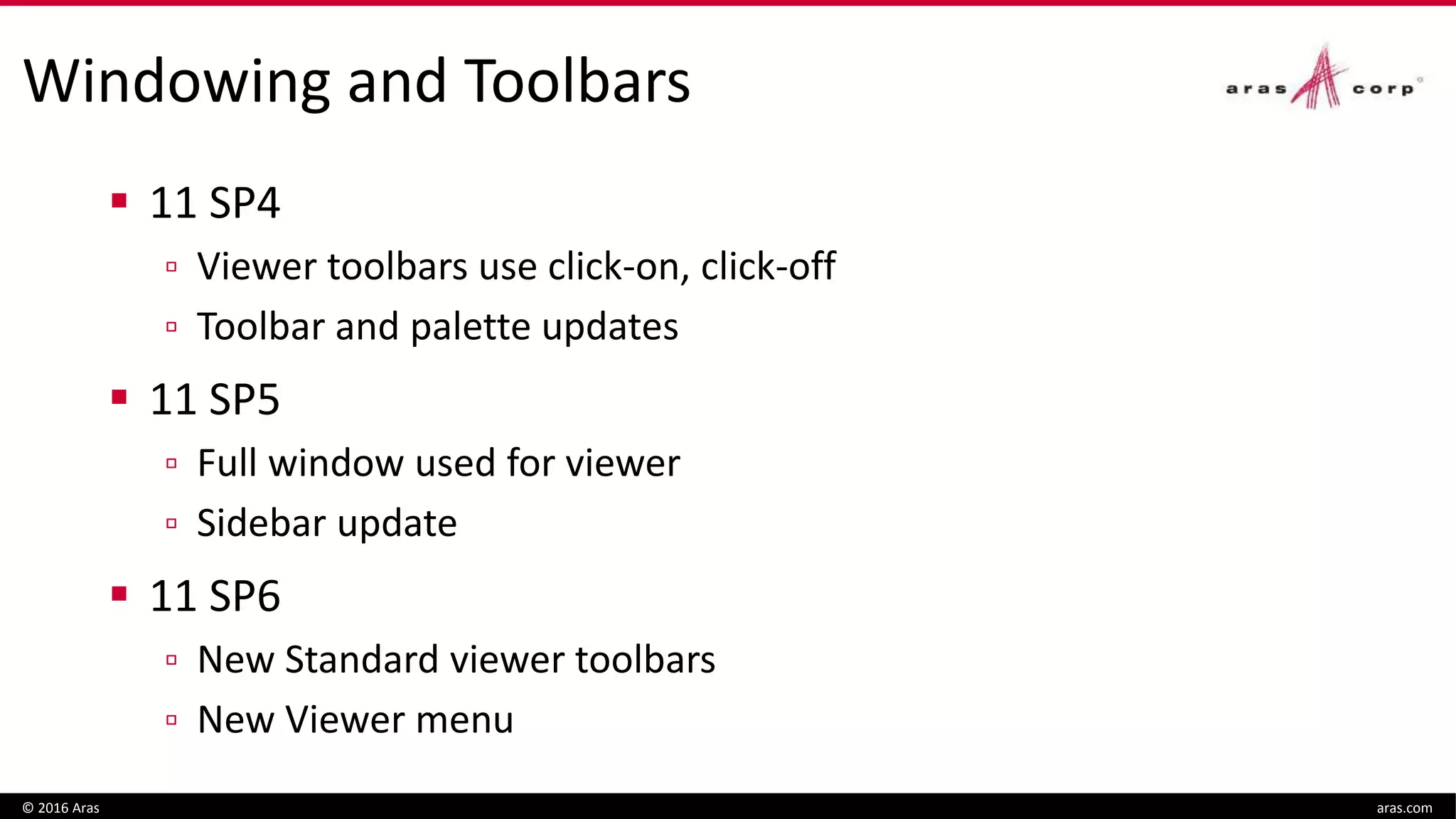 Windowing and Toolbars
 11 SP4
▫ Viewer toolbars use click-on, click-off
▫ Toolbar and palette updates
 11 SP5
▫ Full window used for viewer
▫ Sidebar update
 11 SP6
▫ New Standard viewer toolbars
▫ New Viewer menu
© 2016 Aras aras.com
 