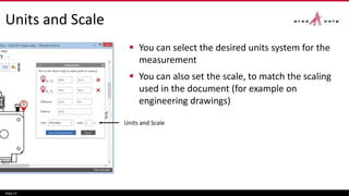 Units and Scale
 You can select the desired units system for the
measurement
 You can also set the scale, to match the scaling
used in the document (for example on
engineering drawings)
Slide 13
Units and Scale
 