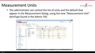 Measurement Units
 The administrator can control the list of units and the default that
appear in the Measurement dialog, using the new “Measurement Unit”
ItemType found in the Admin TOC
Slide 14
 