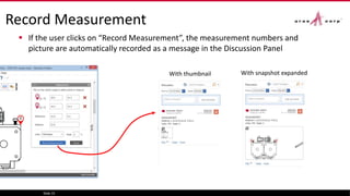 Record Measurement
 If the user clicks on “Record Measurement”, the measurement numbers and
picture are automatically recorded as a message in the Discussion Panel
Slide 15
With thumbnail With snapshot expanded
 