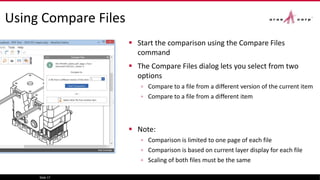 Using Compare Files
 Start the comparison using the Compare Files
command
 The Compare Files dialog lets you select from two
options
▫ Compare to a file from a different version of the current item
▫ Compare to a file from a different item
 Note:
▫ Comparison is limited to one page of each file
▫ Comparison is based on current layer display for each file
▫ Scaling of both files must be the same
Slide 17
 
