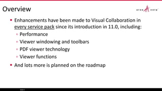 Overview
 Enhancements have been made to Visual Collaboration in
every service pack since its introduction in 11.0, including:
▫ Performance
▫ Viewer windowing and toolbars
▫ PDF viewer technology
▫ Viewer functions
 And lots more is planned on the roadmap
Slide 4
 