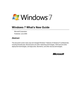 Windows 7 What’s New Guide<br />Microsoft Corporation<br />Published: June 2009<br />Abstract<br />This document covers many new and changed Windows 7 features of interest to IT professionals, including DirectAccess, BranchCache and other networking technologies, VHD boot and other deployment technologies, and AppLocker, Biometrics, and other security technologies.<br />Copyright Information<br />Information in this document, including URL and other Internet Web site references, is subject to change without notice.  Unless otherwise noted, the companies, organizations, products, domain names, e-mail addresses, logos, people, places, and events depicted in examples herein are fictitious.  No association with any real company, organization, product, domain name, e-mail address, logo, person, place, or event is intended or should be inferred.  Complying with all applicable copyright laws is the responsibility of the user.  Without limiting the rights under copyright, no part of this document may be reproduced, stored in or introduced into a retrieval system, or transmitted in any form or by any means (electronic, mechanical, photocopying, recording, or otherwise), or for any purpose, without the express written permission of Microsoft Corporation. <br />Microsoft may have patents, patent applications, trademarks, copyrights, or other intellectual property rights covering subject matter in this document.  Except as expressly provided in any written license agreement from Microsoft, the furnishing of this document does not give you any license to these patents, trademarks, copyrights, or other intellectual property.<br />© 2009 Microsoft Corporation.  All rights reserved.<br />Active Directory, Microsoft, MS-DOS, Visual Basic, Visual Studio, Windows, Windows NT, Windows Vista, and Windows Server are trademarks of the Microsoft group of companies.<br />All other trademarks are property of their respective owners.<br />Contents<br /> TOC  quot;
1-5quot;
  What's New for IT Pros in Windows 7 Release Candidate PAGEREF _Toc230595553  9<br />What can IT pros do with Windows 7? PAGEREF _Toc230595554  9<br />Make end users productive anywhere PAGEREF _Toc230595555  9<br />Enhance security and control PAGEREF _Toc230595556  9<br />Streamline desktop management with the Microsoft Desktop Optimization Pack PAGEREF _Toc230595557  10<br />New and changed features in Windows 7 PAGEREF _Toc230595558  10<br />See Also PAGEREF _Toc230595559  11<br />What's New in AppLocker PAGEREF _Toc230595560  11<br />What are the major changes? PAGEREF _Toc230595561  11<br />What does AppLocker do? PAGEREF _Toc230595562  11<br />Who will be interested in this feature? PAGEREF _Toc230595563  12<br />Are there any special considerations? PAGEREF _Toc230595564  12<br />Which editions include AppLocker? PAGEREF _Toc230595565  12<br />What's New in Biometrics PAGEREF _Toc230595566  13<br />What's new in biometrics? PAGEREF _Toc230595567  13<br />Who will want to use biometric devices? PAGEREF _Toc230595568  13<br />What are the benefits of the new biometric features? PAGEREF _Toc230595569  13<br />What's the impact of these changes on biometrics? PAGEREF _Toc230595570  14<br />What's New in Certificates PAGEREF _Toc230595571  14<br />What's new in certificates? PAGEREF _Toc230595572  14<br />Who will want to use these new features? PAGEREF _Toc230595573  14<br />HTTP enrollment PAGEREF _Toc230595574  14<br />Certificate selection PAGEREF _Toc230595575  14<br />What are the benefits of the new and changed features? PAGEREF _Toc230595576  15<br />HTTP enrollment PAGEREF _Toc230595577  15<br />Certificate selection PAGEREF _Toc230595578  15<br />What's the impact of these changes on certificates? PAGEREF _Toc230595579  15<br />HTTP enrollment PAGEREF _Toc230595580  15<br />Certificate selection PAGEREF _Toc230595581  15<br />What's New in Deployment Tools PAGEREF _Toc230595582  16<br />Deployment Tools for Windows 7 PAGEREF _Toc230595583  16<br />Windows Automated Installation Kit (Windows AIK) PAGEREF _Toc230595584  16<br />Windows Deployment Services PAGEREF _Toc230595585  16<br />What's New in Group Policy PAGEREF _Toc230595586  16<br />What are the major changes? PAGEREF _Toc230595587  16<br />What does Group Policy do? PAGEREF _Toc230595588  17<br />Who will be interested in this feature? PAGEREF _Toc230595589  17<br />Are there any special considerations? PAGEREF _Toc230595590  17<br />Which editions include this feature? PAGEREF _Toc230595591  17<br />Does it function differently in some editions? PAGEREF _Toc230595592  18<br />Is it available in both 32-bit and 64-bit versions? PAGEREF _Toc230595593  18<br />Windows PowerShell Cmdlets for Group Policy PAGEREF _Toc230595594  18<br />What do the Windows PowerShell Group Policy cmdlets do? PAGEREF _Toc230595595  18<br />Are there any special considerations? PAGEREF _Toc230595596  18<br />What policy settings have been added or changed? PAGEREF _Toc230595597  19<br />Additional references PAGEREF _Toc230595598  21<br />Group Policy Preferences PAGEREF _Toc230595599  22<br />What are the major changes? PAGEREF _Toc230595600  22<br />What do Group Policy Preferences do? PAGEREF _Toc230595601  22<br />What new functionality does this feature provide? PAGEREF _Toc230595602  22<br />Power Plan (Windows Vista and later) preference items PAGEREF _Toc230595603  22<br />Why is this change important? PAGEREF _Toc230595604  22<br />Are there any dependencies? PAGEREF _Toc230595605  23<br />Scheduled Task (Windows Vista and later) preference items PAGEREF _Toc230595606  23<br />Why is this change important? PAGEREF _Toc230595607  23<br />Are there any dependencies? PAGEREF _Toc230595608  23<br />Immediate Task (Windows Vista and later) preference items PAGEREF _Toc230595609  23<br />Why is this change important? PAGEREF _Toc230595610  23<br />Are there any dependencies? PAGEREF _Toc230595611  24<br />Internet Explorer 8 preference items PAGEREF _Toc230595612  24<br />Why is this change important? PAGEREF _Toc230595613  24<br />What works differently? PAGEREF _Toc230595614  24<br />Are there any dependencies? PAGEREF _Toc230595615  24<br />Starter Group Policy Objects PAGEREF _Toc230595616  24<br />What are the major changes? PAGEREF _Toc230595617  24<br />What do System Starter GPOs do? PAGEREF _Toc230595618  25<br />What new functionality does this feature provide? PAGEREF _Toc230595619  25<br />Why is this change important? PAGEREF _Toc230595620  25<br />What works differently? PAGEREF _Toc230595621  25<br />Additional references PAGEREF _Toc230595622  25<br />Administrative Template Settings PAGEREF _Toc230595623  26<br />What are the major changes? PAGEREF _Toc230595624  26<br />What do Administrative templates do? PAGEREF _Toc230595625  26<br />What new functionality does this feature provide? PAGEREF _Toc230595626  26<br />Improved user interface PAGEREF _Toc230595627  26<br />Why is this change important? PAGEREF _Toc230595628  26<br />Support for multi-string and QWORD registry value types PAGEREF _Toc230595629  26<br />Why is this change important? PAGEREF _Toc230595630  27<br />What policy settings have been added or changed? PAGEREF _Toc230595631  27<br />What's New in Handwriting Recognition PAGEREF _Toc230595632  27<br />What's new in handwriting recognition? PAGEREF _Toc230595633  27<br />What's New in Networking PAGEREF _Toc230595634  28<br />What are the major changes? PAGEREF _Toc230595635  28<br />Who will be interested in these features? PAGEREF _Toc230595636  29<br />What does DirectAccess do? PAGEREF _Toc230595637  29<br />Are there any special considerations? PAGEREF _Toc230595638  30<br />What does VPN Reconnect do? PAGEREF _Toc230595639  30<br />Are there any special considerations? PAGEREF _Toc230595640  31<br />What does BranchCache do? PAGEREF _Toc230595641  31<br />Are there any special considerations? PAGEREF _Toc230595642  31<br />What does URL-based QoS do? PAGEREF _Toc230595643  31<br />What does mobile broadband device support do? PAGEREF _Toc230595644  32<br />What do multiple active firewall profiles do? PAGEREF _Toc230595645  32<br />What's New in Service Accounts PAGEREF _Toc230595646  32<br />What's new in service accounts? PAGEREF _Toc230595647  33<br />Who will want to use service accounts? PAGEREF _Toc230595648  33<br />What are the benefits of new service accounts? PAGEREF _Toc230595649  33<br />What's the impact of these changes on account management? PAGEREF _Toc230595650  33<br />Are there any special considerations for using the new service account options? PAGEREF _Toc230595651  34<br />What's New in Smart Cards PAGEREF _Toc230595652  34<br />What's new in smart cards? PAGEREF _Toc230595653  35<br />Who will want to use smart cards? PAGEREF _Toc230595654  35<br />What are the benefits of the new and changed features? PAGEREF _Toc230595655  35<br />What's the impact of these changes on smart card usage? PAGEREF _Toc230595656  36<br />What's New in User Account Control PAGEREF _Toc230595657  36<br />What's new in User Account Control? PAGEREF _Toc230595658  36<br />Who will want to use UAC? PAGEREF _Toc230595659  36<br />What are the benefits of the new and changed features? PAGEREF _Toc230595660  37<br />The built-in Administrator account in Windows Server 2008 R2 does not run in Admin Approval Mode PAGEREF _Toc230595661  37<br />The built-in Administrator account is disabled by default in Windows 7 PAGEREF _Toc230595662  37<br />Behavior of computers that are not domain members PAGEREF _Toc230595663  37<br />Behavior of computers that are domain members PAGEREF _Toc230595664  38<br />All subsequent user accounts are created as standard users in Windows 7 PAGEREF _Toc230595665  38<br />Reduced number of UAC prompts PAGEREF _Toc230595666  38<br />Configure UAC experience in Control Panel PAGEREF _Toc230595667  39<br />Change the behavior of UAC messages for local administrators PAGEREF _Toc230595668  40<br />Change the behavior of UAC messages for standard users PAGEREF _Toc230595669  40<br />What's the impact of these changes on UAC? PAGEREF _Toc230595670  41<br />What's New in Virtual Hard Disks PAGEREF _Toc230595671  41<br />What's new in virtual hard disks? PAGEREF _Toc230595672  41<br />Who will want to use virtual hard disks? PAGEREF _Toc230595673  41<br />What are the benefits of the new and changed features? PAGEREF _Toc230595674  42<br />What are the dependencies? PAGEREF _Toc230595675  42<br />What's the impact of these changes on virtual hard disks? PAGEREF _Toc230595676  43<br />What's New in Windows PowerShell PAGEREF _Toc230595677  43<br />What's new in Windows PowerShell? PAGEREF _Toc230595678  43<br />Who will want to use Windows PowerShell? PAGEREF _Toc230595679  44<br />What are the benefits of the new and changed features? PAGEREF _Toc230595680  45<br />Remote Management PAGEREF _Toc230595681  45<br />Windows PowerShell ISE PAGEREF _Toc230595682  45<br />Modules PAGEREF _Toc230595683  45<br />Transactions PAGEREF _Toc230595684  45<br />What's the impact of these changes on Windows PowerShell? PAGEREF _Toc230595685  45<br />What's New in Windows Search, Browse, and Organization PAGEREF _Toc230595686  46<br />What's new in Windows Search, Browse, and Organization? PAGEREF _Toc230595687  46<br />Who will want to use Windows Search, Browse, and Organization? PAGEREF _Toc230595688  47<br />What are the benefits of the new and changed features? PAGEREF _Toc230595689  47<br />What's the impact of these changes on Windows Search, Browse, and Organization? PAGEREF _Toc230595690  50<br />What's New in Windows Security Auditing PAGEREF _Toc230595691  50<br />What are the major changes? PAGEREF _Toc230595692  50<br />What do these auditing enhancements do? PAGEREF _Toc230595693  51<br />Who will be interested in this feature? PAGEREF _Toc230595694  51<br />Are there any special considerations? PAGEREF _Toc230595695  52<br />Which editions include this feature? PAGEREF _Toc230595696  53<br />What new functionality does this feature provide? PAGEREF _Toc230595697  53<br />Global Object Access Auditing PAGEREF _Toc230595698  53<br />quot;
Reason for accessquot;
 settings PAGEREF _Toc230595699  53<br />Advanced audit policy settings PAGEREF _Toc230595700  54<br />Account logon events PAGEREF _Toc230595701  54<br />Account management events PAGEREF _Toc230595702  54<br />Detailed tracking events PAGEREF _Toc230595703  55<br />DS access events PAGEREF _Toc230595704  56<br />Logon/logoff events PAGEREF _Toc230595705  56<br />Object access events PAGEREF _Toc230595706  57<br />Policy change events PAGEREF _Toc230595707  59<br />Privilege use events PAGEREF _Toc230595708  60<br />System events PAGEREF _Toc230595709  60<br />Miscellaneous Changes in Windows 7 PAGEREF _Toc230595710  61<br />Background Intelligent Transfer Service PAGEREF _Toc230595711  61<br />AppLocker PAGEREF _Toc230595712  61<br />Windows PowerShell 2.0 PAGEREF _Toc230595713  62<br />Group Policy PAGEREF _Toc230595714  63<br />Windows Update Stand-alone Installer PAGEREF _Toc230595715  63<br />Windows Search, Browse, and Organization PAGEREF _Toc230595716  65<br />What's New for IT Pros in Windows 7 Release Candidate<br />Users are becoming increasingly computer savvy, and they expect more from the technology they use at work. They expect to be able to work from home, from branch offices, and on the road, without a decrease in productivity. As the needs of users have changed, the demands on IT professionals have increased. Today, IT pros are being asked to provide more capabilities and support greater flexibility, while continuing to minimize cost and security risks. With Windows® 7, IT pros can meet the diverse needs of their users in a way that is more manageable. Businesses can enable employees to work more productively at their desks, at home, on the road, or in a branch office. Security and control are enhanced, reducing the risk associated with data on lost computers or external hard drives. Desktop management is streamlined, so it takes less work to deploy Windows 7 and keep it running smoothly. Because Windows 7 is based on the Windows Vista® foundation, companies that have already deployed Windows Vista will find that Windows 7 is highly compatible with existing hardware, software, and tools.<br />Note <br />For a complete view of Windows 7 resources, articles, demos, and guidance, please visit the Springboard Series for Windows 7 on the Windows Client TechCenter.<br />For a Web version of this document, see the Windows 7 What’s New Guide in the Windows Client TechCenter Library (http://go.microsoft.com/fwlink/?LinkId=152703).<br />What can IT pros do with Windows 7?<br />Windows 7 contains many new and changed features of interest to IT pros. Following are some of the key management tasks that can be improved or enabled with Windows 7.<br />Make end users productive anywhere<br />Windows 7 enables end users to be productive no matter where they are or where the data they need resides. They can work faster and with fewer interruptions because Windows 7 improves performance and reliability. They do not have to look in multiple places to find information because a single search can examine a SharePoint site on a company intranet and files on their computers. With DirectAccess, mobile users are able to simply and securely access corporate resources when they are out of the office. Users in branch offices with slow connections can be more productive by using BranchCache™ in Windows 7 to cache frequently accessed files and Web pages. <br />For more information about DirectAccess and BranchCache, see What's New in Networking.<br />Enhance security and control<br />Windows 7 builds on the security foundation of Windows Vista, delivering increased flexibility in securing computers and data. In addition to protecting internal computer hard disk drives, BitLocker™ Drive Encryption can encrypt external USB drives and hard disks—and provide recovery keys so that the data is accessible when it is needed. For enterprises that demand the highest levels of compliance, IT pros can use new application-blocking tools to dictate which applications are allowed to run on end user computers, providing another way to limit the risk of malicious software.<br />Streamline desktop management with the Microsoft Desktop Optimization Pack<br />Whether IT pros manage and deploy desktop computers, portable computers, or virtual environments, Windows 7 makes the job easier while enabling them to use the same tools and skills they use with Windows Vista. Advanced image management and deployment tools enable IT pros to add, remove, and report on drivers, language packs, and updates—and deploy those system images to user computers by using less network bandwidth. New scripting and automation capabilities based on Windows PowerShell™ 2.0 reduce the costs of managing and troubleshooting computers. For IT pros that use client virtualization, Windows 7 helps them more easily maintain virtual machine images and provide a richer user experience over remote connections. <br />The Microsoft Desktop Optimization Pack, which is updated at least once a year, completes the enterprise experience. By using Windows 7 and the Microsoft Desktop Optimization Pack together, enterprises can optimize their desktop infrastructure and gain the flexibility to address their unique business needs. Companies can quickly prepare to deploy Windows 7 by immediately deploying Windows Vista and the Microsoft Desktop Optimization Pack. Customers who are already running Windows Vista will find that Windows 7 delivers strong compatibility with Windows Vista software and devices, and that Windows 7 can be managed with many of the same tools that they use to manage Windows Vista. Companies that are using the Microsoft Desktop Optimization Pack will have an even greater advantage when moving to Windows 7 because they can more easily migrate settings and applications.<br />New and changed features in Windows 7<br />This section provides information about the new and changed features in Windows 7.<br />For more information about key new and changed features in Windows 7, see the following topics:<br />What's New in AppLocker<br />What's New in Biometrics<br />What's New in Certificates<br />What's New in Deployment Tools<br />What's New in Group Policy<br />What's New in Handwriting Recognition<br />What's New in Networking<br />What's New in Service Accounts<br />What's New in Smart Cards<br />What's New in User Account Control<br />What's New in Virtual Hard Disks<br />What's New in Windows PowerShell<br />What's New in Windows Search, Browse, and Organization<br />What's New in Windows Security Auditing<br />Miscellaneous Changes in Windows 7<br />What's New in AppLocker<br />What are the major changes?<br />AppLocker™ is a new feature in Windows® 7 and Windows Server® 2008 R2 that replaces the Software Restriction Policies feature. AppLocker contains new capabilities and extensions that reduce administrative overhead and help administrators control how users can access and use files, such as .exe files, scripts, Windows Installer files (.msi and .msp files), and DLLs. <br />What does AppLocker do?<br />Using AppLocker, you can:<br />Define rules based on file attributes derived from the digital signature, including the publisher, product name, file name, and file version. For example, you can create rules based on the publisher and file version attributes that are persistent through updates, or you can create rules that target a specific version of a file.<br />Important <br />AppLocker rules specify which files are allowed to run. Files that are not included in rules are not allowed to run.<br />Assign a rule to a security group or an individual user. <br />Note <br />You cannot assign AppLocker rules to Internet zones, individual computers, or registry paths.<br />Create exceptions for .exe files. For example, you can create a rule that allows all Windows processes to run except Regedit.exe.<br />Use audit-only mode to identify files that would not be allowed to run if the policy were in effect.<br />Import and export rules.<br />Who will be interested in this feature?<br />AppLocker can help organizations that want to:<br />Limit the number and type of files that are allowed to run by preventing unlicensed or malicious software from running and by restricting the ActiveX controls that are installed.<br />Reduce the total cost of ownership by ensuring that workstations are homogeneous across their enterprise and that users are running only the software and applications that are approved by the enterprise.<br />Reduce the possibility of information leaks from unauthorized software.<br />AppLocker may also be of interest to organizations that currently use Group Policy objects (GPOs) to manage Windows-based computers or have per-user application installations.<br />Are there any special considerations?<br />By default, AppLocker rules do not allow users to open or run any files that are not specifically allowed. Administrators should maintain an up-to-date list of allowed applications. <br />Expect an increase in the number of help desk calls initially because of blocked applications. As users begin to understand that they cannot run applications that are not allowed, the help desk calls may decrease.<br />There is minimal performance degradation because of the runtime checks.<br />Because AppLocker is similar to the Group Policy mechanism, administrators should understand Group Policy creation and deployment.<br />AppLocker rules cannot be used to manage computers running a Windows operating system earlier than Windows 7. <br />If AppLocker rules are defined in a GPO, only those rules are applied. To ensure interoperability between Software Restriction Policies rules  and AppLocker rules, define Software Restriction Policies rules and AppLocker rules in different GPOs.<br />When an AppLocker rule is set to Audit only, the rule is not enforced. When a user runs an application that is included in the rule, the application is opened and runs normally, and information about that application is added to the AppLocker event log.<br />Which editions include AppLocker?<br />AppLocker is available in all editions of Windows Server 2008 R2 and in some editions of Windows 7.<br />What's New in Biometrics<br />For enhanced convenience, Windows® 7 enables administrators and users to use fingerprint biometric devices to log on to computers, grant elevation privileges through User Account Control (UAC), and perform basic management of the fingerprint devices. Administrators can manage fingerprint biometric devices in Group Policy settings by enabling, limiting, or blocking their use.<br />What's new in biometrics?<br />A growing number of computers, particularly portable computers, include embedded fingerprint readers. Fingerprint readers can be used for identification and authentication of users in Windows. Until now, there has been no standard support for biometric devices or for biometric-enabled applications in Windows. Computer manufacturers had to provide software to support biometric devices in their products. This made it more difficult for users to use the devices and administrators to manage the use of biometric devices. <br />Windows 7 includes the Windows Biometric Framework that exposes fingerprint readers and other biometric devices to higher-level applications in a uniform way, and offers a consistent user experience for discovering and launching fingerprint applications. It does this by providing the following: <br />A Biometric Devices Control Panel item that allows users to control the availability of biometric devices and whether they can be used to log on to a local computer or domain.<br />Device Manager support for managing drivers for biometric devices.<br />Credential provider support to enable and configure the use of biometric data to log on to a local computer and perform UAC elevation.<br />Group Policy settings to enable, disable, or limit the use of biometric data for a local computer or domain. Group Policy settings can also prevent installation of biometric device driver software or force the biometric device driver software to be uninstalled.<br />Biometric device driver software available from Windows Update. <br />Who will want to use biometric devices?<br />Fingerprint biometric devices offer a convenient way for users to log on to computers and grant elevation through UAC.<br />What are the benefits of the new biometric features?<br />The new biometric features provide a consistent way to implement fingerprint biometric–enabled applications and manage fingerprint biometric devices on stand-alone computers or on a network. The Windows Biometric Framework makes biometric devices easier for users and for administrators to configure and control on a local computer or in a domain.<br />What's the impact of these changes on biometrics?<br />The introduction of the Windows Biometric Framework allows the integration of fingerprint biometric devices in Windows. It offers a consistent user experience for logging on to Windows and performing UAC elevation. In addition, it provides a common set of discovery and integration points that offers a more consistent user experience across devices and applications. The Windows Biometric Framework also includes management functions that allow administrators to control the deployment of biometric fingerprint devices in the enterprise.<br />What's New in Certificates<br />What's new in certificates?<br />Windows® 7 introduces HTTP enrollment protocols that enable policy-based certificate enrollment across Active Directory forest boundaries and over the Internet. These changes enable new certificate enrollment scenarios that allow organizations to expand the accessibility of existing public key infrastructure (PKI) deployments and reduce the number of certification authorities (CAs).<br />Improvements to the certificate selection user interface and filtering logic provide a simplified user experience when an application presents multiple certificates.<br />Who will want to use these new features?<br />HTTP enrollment<br />Enterprises with a new or existing PKI can use HTTP enrollment in these new deployment scenarios:<br />In multiple-forest environments, client computers can enroll for certificates from CAs in a different forest.<br />In extranet deployments, mobile workers and business partners can request and renew certificates over the Internet.<br />Certificate selection<br />Internet browsers and many other applications use the Certificate Selection dialog box to prompt users for certificate selection when multiple certificates are available. The Certificate Selection dialog box presents a list of certificates to choose from, but selecting the correct certificate can be a confusing task that often results in support calls and a poor user experience. Organizations encountering these issues can benefit from the improvements in certificate selection.<br />What are the benefits of the new and changed features?<br />HTTP enrollment<br />Organizations that have multiple-forest environments and a per-forest PKI can use HTTP enrollment to allow certificate enrollment across forest boundaries and consolidate their PKI to use fewer CAs.<br />Organizations that issue certificates to mobile workers, business partners, or online customers can use HTTP enrollment to allow certificate enrollment over the Internet and simplify the enrollment process for remote users.<br />The new HTTP enrollment protocols are based on open Web services standards and can be implemented by organizations that want to provide online certificate services and registration authority services.<br />Certificate selection<br />The certificate selection experience includes improvements in the filtering logic and the user interface. Improved filtering logic is intended to reduce the number of certificates that are presented to the user, ideally resulting in a single certificate that requires no user action. Filter criteria can be specified by the application and include certificate purpose, validity period, and certification path. If more than one certificate meets the filter criteria, the Certificate Selection dialog box displays details of each certificate such as subject, issuer, and validity period as well as a graphic that distinguishes between smart card certificates and certificates that are installed on the computer.<br />What's the impact of these changes on certificates?<br />HTTP enrollment<br />HTTP enrollment requires deployment of the certificate enrollment Web services included in Windows Server 2008 R2. For more information, see What's New in Active Directory Certificate Services (AD CS) in Windows Server 2008 R2. Administrators use Group Policy to distribute the locations of the certificate enrollment Web services to domain members. Windows 7 also supports Lightweight Directory Access Protocol (LDAP) enrollment that is compatible with existing CAs running Windows Server 2003 or Windows Server 2008.<br />Certificate selection<br />Applications that use the CryptUIDlgSelectCertificate function automatically use the new Certificate Selection dialog box and generally do not require changes. A new flag has been added to the API so that applications can use the legacy Certificate Selection dialog box; however, this requires that the application be modified and distributed to users. Additionally, optional parameters can be used to specify criteria for the CertSelectCertificateChains function, which is used to select certificates to be displayed by the CryptUIDlgSelectCertificate function. For more information, see CertSelectCertificateChains Function on MSDN.<br />What's New in Deployment Tools<br />This topic provides information on the key feature changes in two deployment tools: Windows Automated Installation Kit (Windows AIK) and Windows Deployment Services.<br />Microsoft Deployment Toolkit (MDT) is the recommended process and toolset to automate desktop and server deployment. For more information on MDT 2010, which can be used to deploy Windows 7, see the Microsoft Deployment Toolkit.<br />Deployment Tools for Windows 7<br />Windows Automated Installation Kit (Windows AIK)<br />New Features in the Windows AIK<br />Windows Deployment Services<br />What's New in Windows Deployment Services<br />What's New in Group Policy<br />What are the major changes?<br />The following changes are available in Windows Server® 2008 R2 and in Windows® 7 with Remote Server Administration Tools (RSAT):<br />Windows PowerShell Cmdlets for Group Policy: Ability to manage Group Policy from the Windows PowerShell™ command line and to run PowerShell scripts during logon and startup<br />Group Policy Preferences: Additional types of preference items<br />Starter Group Policy Objects: Improvements to Starter GPOs<br />Administrative Template Settings: Improved user interface and additional policy settings<br />What does Group Policy do?<br />Group Policy provides an infrastructure for centralized configuration management of the operating system and applications that run on the operating system.<br />Who will be interested in this feature?<br />The following groups might be interested in these changes:<br />IT professionals who have to manage users and computers in a domain environment<br />Dedicated Group Policy administrators<br />IT generalists<br />Support personnel<br />Are there any special considerations?<br />You can manage local and domain Group Policy by using domain-based versions of Windows Server 2008 R2. Although the Group Policy Management Console (GPMC) is distributed with Windows Server 2008 R2, you must install Group Policy Management as a feature through Server Manager.<br />You can also manage local and domain Group Policy by using Windows 7. For managing local Group Policy, the Group Policy Object Editor has been replaced by the Local Group Policy Editor. To manage domain Group Policy, you must first install the GPMC. The GPMC is included with RSAT, which is available for download:<br />Windows Server 2008 R2 Remote Server Administration Tools for Windows 7<br />Windows Server 2008 Remote Server Administration Tools for Windows Vista with SP1<br />RSAT enables IT administrators to remotely manage roles and features in Windows Server 2008 R2 from a computer that is running Windows 7. RSAT includes support for the remote management of computers that are running either a Server Core installation or the full installation option of Windows Server 2008 R2. The functionality RSAT provides is similar to Windows Server 2003 Administration Tools Pack.<br />Installing RSAT does not automatically install the GPMC. To install the GPMC after you install RSAT, click Programs in Control Panel, click Turn Windows features on or off, expand Remote Server Administration Tools, expand Feature Administration Tools, and select the Feature Administration Tools and Group Policy Management Tools check boxes.<br />Which editions include this feature?<br />Group Policy is available in all editions of Windows Server 2008 R2 and Windows 7. Both local and domain-based Group Policy can be managed by using any version of Windows Server 2008 R2 and any version of Windows 7 that supports RSAT.<br />Does it function differently in some editions?<br />Without RSAT, only local Group Policy can be managed using Windows 7. With RSAT, both local and domain-based Group Policy can be managed using any edition of Windows 7 that supports RSAT.<br />Is it available in both 32-bit and 64-bit versions?<br />Group Policy is available in both 32-bit and 64-bit versions of Windows Server 2008 R2. The choice of a 32-bit or 64-bit version does not affect interoperability, scalability, security, or manageability for Group Policy.<br />Windows PowerShell Cmdlets for Group Policy<br />What do the Windows PowerShell Group Policy cmdlets do?<br />Windows PowerShell is a Windows command-line shell and scripting language that you can use to automate many of the same tasks that you perform in the user interface by using the Group Policy Management Console (GPMC). To help you perform these tasks, Group Policy in Windows Server 2008 R2 provides more than 25 cmdlets. Each cmdlet is a simple, single-function command-line tool.<br />You can use the Group Policy cmdlets to perform the following tasks for domain-based Group Policy objects (GPOs):<br />Maintaining GPOs: GPO creation, removal, backup, and import.<br />Associating GPOs with Active Directory® containers: Group Policy link creation, update, and removal.<br />Setting inheritance flags and permissions on Active Directory organizational units (OUs) and domains.<br />Configuring registry-based policy settings and Group Policy Preferences Registry settings: Update, retrieval, and removal.<br />Creating and editing Starter GPOs.<br />Are there any special considerations?<br />To use the Windows PowerShell Group Policy cmdlets, you must be running either Windows Server 2008 R2 on a domain controller or on a member server that has the GPMC installed, or Windows 7 with Remote Server Administration Tools (RSAT) installed. RSAT includes the GPMC and its cmdlets.<br />You must also use the Import-Module grouppolicy command to import the Group Policy module before you use the cmdlets at the beginning of every script that uses them and at the beginning of every Windows PowerShell session.<br />You can use the GPRegistryValue cmdlets to change registry-based policy settings and the GPPrefRegistryValue cmdlets to change registry preference items. For information about the registry keys that are associated with registry-based policy settings, see the Group Policy Settings Reference. This reference is a downloadable spreadsheet.<br />Note <br />For more information about the Group Policy cmdlets, you can use the Get-Help<cmdlet-name> and Get-Help<cmdlet_name>-detailed cmdlets to display basic and detailed Help.<br />What policy settings have been added or changed?<br />New policy settings now enable you to specify whether Windows PowerShell scripts run before non-Windows PowerShell scripts during user computer startup and shutdown, and user logon and logoff. By default, Windows PowerShell scripts run after non-Windows PowerShell scripts.<br />Group Policy settings<br />Setting nameLocationDefault valuePossible valuesRun Windows PowerShell scripts first at computer startup, shutdownComputer Configurationoliciesdministrative Templatesystemcriptsot Configured (Windows PowerShell scripts run after non-Windows PowerShell scripts)Not Configured, Enabled, DisabledNote This policy setting determines the order in which computer startup and shutdown scripts are run within all applicable GPOs. You can override this policy setting for specific script types in a specific GPO by configuring the following policy settings for the GPO: Computer Configurationoliciesindows Settingscripts (Startup/Shutdown)tartup and Computer Configurationoliciesindows Settingscripts (Startup/Shutdown)hutdown.Run Windows PowerShell scripts first at user logon, logoffComputer Configurationoliciesdministrative Templatesystemcriptsot Configured (Windows PowerShell scripts run after non-Windows PowerShell scripts)Not Configured, Enabled, DisabledNote This policy setting determines the order in which user logon and logoff scripts are run within all applicable GPOs. You can override this policy setting for specific script types in a specific GPO by configuring the following policy settings for the GPO: User Configurationoliciesindows Settingscripts (Logon/Logoff)ogon and User Configurationoliciesindows Settingscripts (Logon/Logoff)ogoff.Run Windows PowerShell scripts first at user logon, logoffUser Configurationoliciesdministrative Templatesystemcriptsot Configured (Windows PowerShell scripts run after non-Windows PowerShell scripts)Not Configured, Enabled, DisabledNote This policy setting determines the order in which user logon and logoff scripts are run within all applicable GPOs. You can override this policy setting for specific script types in a specific GPO by configuring the following policy settings for the GPO: User Configurationoliciesindows Settingscripts (Logon/Logoff)ogon and User Configurationoliciesindows Settingscripts (Logon/Logoff)ogoff.Startup (PowerShell Scripts tab)Computer Configurationoliciesindows Settingscripts (Startup/Shutdown)ot ConfiguredNot Configured, Run Windows PowerShell scripts first, Run Windows PowerShell scripts lastShutdown (PowerShell Scripts tab)Computer Configurationoliciesindows Settingscripts (Startup/Shutdown)ot ConfiguredNot Configured, Run Windows PowerShell scripts first, Run Windows PowerShell scripts lastLogon (PowerShell Scripts tab)User Configurationoliciesindows Settingscripts (Logon/Logoff)ot ConfiguredNot Configured, Run Windows PowerShell scripts first, Run Windows PowerShell scripts lastLogoff (PowerShell Scripts tab)User Configurationoliciesindows Settingscripts (Logon/Logoff)ot ConfiguredNot Configured, Run Windows PowerShell scripts first, Run Windows PowerShell scripts last<br />Additional references<br />Windows PowerShell Technology Center: This Web site is an entry point for Windows PowerShell documentation, such as information about deployment, operations, training, support, and communities.<br />Windows PowerShell blog: This Web site is an entry point for Windows PowerShell blogs that includes information about current Windows PowerShell developments, best practices, training, and other resources.  <br />Group Policy Technology Center: This Web site is an entry point for Group Policy documentation, such as information about deployment, operations, training, support, and communities.<br />Group Policy Settings Reference: This document lists Group Policy settings described in administrative template (ADMX) files and security settings. This spreadsheet includes all administrative template policy settings for Windows Server 2008 R2 and Windows Vista.<br />Group Policy Preferences<br />What are the major changes?<br />The following new types of preference items can be managed by using Windows Server 2008 R2 and Windows 7 with Remote Server Administration Tools (RSAT). The client-side extensions for these new types of preference items are included in Windows Server 2008 R2 and Windows 7:<br />Power Plan (Windows Vista and later) preference items<br />Scheduled Task (Windows Vista and later) preference items<br />Immediate Task (Windows Vista and later) preference items<br />Internet Explorer 8 preference items<br />What do Group Policy Preferences do?<br />Group Policy Preferences let you manage drive mappings, registry settings, local users and groups, services, files, and folders without the need to learn a scripting language. You can use preference items to reduce scripting and the number of custom system images needed, standardize management, and help secure your networks. By using preference item-level targeting, you can streamline desktop management by reducing the number of Group Policy objects needed.<br />What new functionality does this feature provide?<br />Windows Server 2008 R2 and Windows 7 with RSAT improve several preference extensions with the addition of new types of preference items, providing support for power plans; scheduled tasks and immediate tasks for Windows 7, Windows Server 2008, and Windows Vista; and Windows Internet Explorer 8.<br />Power Plan (Windows Vista and later) preference items<br />Windows Server 2008 R2 and Windows 7 with RSAT improve the Power Options preference extension with the addition of Power Plan (Windows Vista and later) preference items.<br />Why is this change important? <br />You can use Power Plan preference items to configure default sleep and display options for managing power consumption for computers, reducing power consumption and benefitting the environment. With Power Plan preference items, you can let users make changes to those default options. Although you can also manage power options by using enforced policy settings, some user roles (such as mobile users) might need the flexibility to change those settings on their own.<br />The user interface for Power Plan preference items resembles that for advanced power settings in Power Options in Control Panel. This similarity makes the functionality easier to learn. As with any other type of preference item, you can use preference item-level targeting to restrict the computers and users to which a Power Plan preference item is applied.<br />Are there any dependencies?<br />Power Plan preference items can only be used to manage power consumption for computers that are running Windows 7, Windows Server 2008, and Windows Vista. For computers that are running Windows XP or Windows Server 2003, use Power Options (Windows XP) preference items and Power Scheme (Windows XP) preference items instead.<br />Scheduled Task (Windows Vista and later) preference items<br />Windows Server 2008 R2 and Windows 7 with RSAT improve the Scheduled Tasks preference extension with the addition of Scheduled Task (Windows Vista and later) preference items.<br />Why is this change important? <br />You can use Scheduled Task (Windows Vista and later) preference items to create, replace, update, and delete tasks and their associated properties. Although you can still use Scheduled Task preference items to manage tasks for Windows 7, Windows Server 2008, and Windows Vista, Scheduled Task (Windows Vista and later) preference items provide a user interface similar to the Task Scheduler in Windows 7, Windows Server 2008, and Windows Vista, together with the options that it provides. As with any other type of preference item, you can use preference item-level targeting to restrict the computers and users to which a Scheduled Task preference item is applied.<br />Are there any dependencies?<br />Scheduled Task (Windows Vista and later) preference items can only be used to manage tasks for computers that are running Windows 7, Windows Server 2008, and Windows Vista. For computers that are running Windows XP or Windows Server 2003, use Scheduled Task preference items instead.<br />Immediate Task (Windows Vista and later) preference items<br />Windows Server 2008 R2 and Windows 7 with RSAT improve the Scheduled Tasks preference extension with the addition of Immediate Task (Windows Vista and later) preference items.<br />Why is this change important?<br />You can use Immediate Task (Windows Vista and later) preference items to create tasks to be run immediately upon the refresh of Group Policy—and then removed. Previously, Immediate Task preference items were not supported for Windows Server 2008 and Windows Vista. Immediate Task (Windows Vista and later) preference items provide an intuitive user interface similar to the Task Scheduler in Windows 7, Windows Server 2008, and Windows Vista, together with the options that it provides. As with any other type of preference item, you can use preference item-level targeting to restrict the computers and users to which an Immediate Task preference item is applied.<br />Are there any dependencies?<br />Immediate Task (Windows Vista and later) preference items can only be used to manage tasks for computers that are running Windows 7, Windows Server 2008, and Windows Vista. For computers that are running Windows XP or Windows Server 2003, use Immediate Task (Windows XP) preference items instead.<br />Internet Explorer 8 preference items<br />Windows Server 2008 R2 and Windows 7 with RSAT improve the Internet Settings preference extension with the addition of Internet Explorer 8 preference items.<br />Why is this change important? <br />You can use Internet Explorer 8 preference items to update Internet options for Internet Explorer 8. As with any other type of preference item, you can use preference item-level targeting to restrict the computers and users to which an Immediate Task preference item is applied.<br />What works differently?<br />Internet Explorer 8 and Internet Explorer 7 have different default settings, so that the corresponding types of preference items have different default settings as well.<br />Are there any dependencies?<br />Internet Explorer 8 preference items can only be used to manage Internet options for Internet Explorer 8. To manage Internet options for earlier versions of Internet Explorer, use Internet Explorer 7 preference items or Internet Explorer 5 and 6 preference items.<br />Starter Group Policy Objects<br />What are the major changes?<br />System Starter Group Policy objects (GPOs) for the following scenarios are available in Windows Server 2008 R2 and Windows 7 with Remote Server Administration Tools (RSAT):<br />Windows Vista Enterprise Client (EC)<br />Windows Vista Specialized Security Limited Functionality (SSLF) Client<br />Windows XP Service Pack 2 (SP2) EC<br />Windows XP SP2 SSLF Client<br />What do System Starter GPOs do?<br />System Starter GPOs are read-only Starter GPOs that provide a baseline of settings for a specific scenario. Like Starter GPOs, System Starter GPOs derive from a GPO, let you store a collection of Administrative template policy settings in a single object, and can be imported. <br />What new functionality does this feature provide?<br />System Starter GPOs are included as part of Windows Server 2008 R2 and Windows 7 with RSAT and do not have to be downloaded and installed separately.<br />Why is this change important? <br />The System Starter GPOs included with Windows Server 2008 R2 and Windows 7 with RSAT provide recommended Group Policy settings for the following scenarios described in either the Windows Vista Security Guide or the Windows XP Security Guide:<br />The computer and user Group Policy settings that are recommended for the Windows Vista EC client environment are contained in the Windows Vista EC Computer and Windows Vista EC User System Starter GPOs.<br />The computer and user Group Policy settings that are recommended for the Windows Vista SSLF client environment are contained in the Windows Vista SSLF Computer and Windows Vista SSLF User System Starter GPOs.<br />The computer and user Group Policy settings that are recommended for the Windows XP SP2 EC environment are contained in the Windows XP SP2 EC Computer and Windows XP SP2 EC User System Starter GPOs.<br />The computer and user Group Policy settings that are recommended for the Windows XP SP2 SSLF client environment are contained in the Windows XP SP2 SSLF Computer and Windows XP SP2 SSLF User System Starter GPOs.<br />What works differently?<br />You no longer have to download these System Starter GPOs because they are included in Windows Server 2008 R2 and Windows 7 with RSAT.<br />Additional references<br />For more information about the EC and SSLF client scenarios for Windows Vista and the recommended policy settings, see the Windows Vista Security Guide (http://go.microsoft.com/fwlink/?LinkID=121852).<br />For more information about the EC and SSLF client scenarios for Windows XP and the recommended policy settings, see the Windows XP Security Guide (http://go.microsoft.com/fwlink/?LinkID=121854).<br />Administrative Template Settings<br />What are the major changes?<br />The following changes are available in Windows Server 2008 R2 and Windows 7 with Remote Server Administration Tools (RSAT):<br />Improved user interface<br />Support for multi-string registry and QWORD value types<br />What do Administrative templates do?<br />Administrative templates (.ADMX files) are registry-based policy settings that appear under the Administrative Templates node of both the Computer and User Configuration nodes. This hierarchy is created when the Group Policy Management Console reads XML-based Administrative template files.  <br />What new functionality does this feature provide?<br />Administrative templates now provide an improved user interface and support for the multi-string (REG_MULTI_SZ) value and QWORD registry types.<br />Improved user interface<br />In previous releases of Windows, the properties dialog box for an Administrative template policy setting included three separate tabs: Setting (for enabling or disabling a policy setting and setting additional options), Explain (for learning more about a policy setting), and Comment (for entering optional information about the policy setting). In Windows Server 2008 R2, these options are available in a single location in the properties dialog box instead of in three separate tabs. This dialog box is now resizable.<br />Additionally, the Explain field, which provides additional information about a policy setting, is now called Help. <br />Why is this change important? <br />By providing all options required for configuring policy settings in a single location, the improved Administrative templates user interface reduces the administrative time that is required to configure and learn more about policy settings.<br />Support for multi-string and QWORD registry value types<br />Administrative templates now provide support for the multi-string (REG_MULTI_SZ) and QWORD registry value types.<br />Why is this change important?<br />This change expands Group Policy management options by enabling organizations to use Administrative template policy settings to manage applications that use the REG_MULTI_SZ and QWORD registry value types.<br />Support for the REG_MULTI_SZ registry value type enables you to perform the following tasks when you configure Administrative template policy settings: <br />Enable a policy setting, enter multiple lines of text, and sort entries.<br />Edit an existing configured setting, and add new line items.<br />Edit an existing configured setting, and edit individual line items.<br />Edit an existing configured setting, select one or more entries, and delete selected entries. The entries do not have to be contiguous.<br />Support for the QWORD registry value type enables you to use Administrative template policy settings to manage 64-bit applications.<br />What policy settings have been added or changed?<br />For Group Policy in Windows Server 2008 R2 and Windows 7 with RSAT, more than 300 Administrative template policy settings were added. To learn whether specific policy settings were added or changed for the technologies that are documented in this guide, review the appropriate technology-specific topics.<br />What's New in Handwriting Recognition<br />What's new in handwriting recognition?<br />Windows® 7 provides many Tablet PC improvements for handwriting recognition, including: <br />Support for handwriting recognition, personalization, and text prediction in new languages.<br />Support for handwritten math expressions.<br />Personalized custom dictionaries for handwriting recognition.<br />New integration capabilities for software developers.<br />In Windows Vista, handwriting recognition is supported for eight Latin languages: English (United States and United Kingdom), German, French, Spanish, Italian, Dutch, and Brazilian Portuguese, and four East Asian languages: Japanese, Chinese (Simplified and Traditional), and Korean. For Windows 7, 14 additional languages are supported: Norwegian (Bokmål and Nynorsk), Swedish, Finnish, Danish, Polish, Portuguese (Portugal), Romanian, Serbian (Cyrillic and Latin), Catalan, Russian, Czech, and Croatian. Windows 7 users can launch the Tablet Input Panel (TIP), write in their desired language for which a recognizer is available, and insert the converted, recognized text into applications such as Microsoft Outlook® or Word.<br />In Windows Vista, personalization for handwriting recognition is supported only for United States English and United Kingdom English for the Latin languages. For Windows 7, six additional Latin languages for which base recognizers shipped in Windows Vista will receive the benefits of the Personalization features. Additionally, personalization will be included for all 14 new languages in Windows 7. Personalization improves a user's handwriting experience significantly as the recognizer learns how and what a user writes.  <br />When using the soft (on-screen) keyboard in Windows 7, Text Prediction helps you enter text more efficiently. Users typing a few letters will be offered a list of words that match. Based on the words users input frequently and the corrections that they make, Windows 7 will become even better at predicting what a user types over time. When using the soft keyboard, Windows 7 supported languages for Text Prediction are expanded beyond the support of United States English and United Kingdom English in Windows Vista to include the following: French, German, Italian, Korean, Simplified Chinese, Traditional Chinese, and Japanese. New languages supported for Text Prediction with pen input include Simplified Chinese and Traditional Chinese. Text Prediction for Simplified Chinese and Traditional Chinese offers both word completion and next word prediction. Users will benefit from this feature as it significantly speeds up handwriting input for these languages. <br />Windows 7 enables users who work with math expressions to use handwriting recognition to input math expressions via the Math Input Panel, a new accessory. The Math Input Panel recognizes handwritten math expressions, provides a rich correction experience, and inserts math expressions into target programs. Math Input Control, which offers the same recognition and correction functionality, enables developers to integrate math handwriting recognition into programs directly for a higher degree of control and customization. <br />In Windows Vista, the ability of users to add a new word to the built-in dictionaries is limited. Windows 7 allows users to create custom dictionaries, enabling them to replace or augment the built-in vocabulary by using their own specialized wordlists.<br />Windows 7 exposes many Tablet PC enhancements for access by software developers, so they can make their applications more useful. For example, updated Ink Analysis APIs in Windows 7 enhance and accelerate the development of ink-enabled applications—and make it easier to integrate basic shape recognition features. Through these capabilities, users will benefit from more options in programs that can use the unique capabilities of a Tablet PC. <br />What's New in Networking<br />What are the major changes?<br />The Windows Server® 2008 R2 and Windows® 7 operating systems include networking enhancements that make it easier for users to get connected and stay connected regardless of their location or type of network. These enhancements also enable IT professionals to meet the needs of their business in a secure, reliable, and flexible way. <br />New networking features covered in this topic include:<br />DirectAccess, which enables users to access an enterprise network without the extra step of initiating a virtual private network (VPN) connection.<br />VPN Reconnect, which automatically re-establishes a VPN connection as soon as Internet connectivity is restored, saving users from re-entering their credentials and re-creating the VPN connection.<br />BranchCache™, which enables updated content from file and Web servers on a wide area network (WAN) to be cached on computers at a local branch office, increasing application response time and reducing WAN traffic.<br />URL-based Quality of Service (QoS), which enables you to assign a priority level to traffic based on the URL from which the traffic originates.<br />Mobile broadband device support, which provides a driver-based model for devices that are used to access a mobile broadband network.<br />Multiple active firewall profiles, which enable the firewall rules most appropriate for each network adapter based on the network to which it is connected.<br />Who will be interested in these features?<br />The following groups might be interested in these features:<br />IT managers<br />System architects and administrators <br />Network architects and administrators<br />Security architects and administrators<br />Application architects and administrators<br />Web architects and administrators<br />What does DirectAccess do?<br />With the DirectAccess feature introduced in Windows Server 2008 R2, domain member computers running Windows 7 can connect to enterprise network resources whenever they connect to the Internet. During access to network resources, a user connected to the Internet has virtually the same experience as if connected directly to an organization's local area network (LAN). Furthermore, DirectAccess enables IT professionals to manage mobile computers outside of the office. Each time a domain member computer connects to the Internet, before the user logs on, DirectAccess establishes a bi-directional connection that enables the client computer to stay up to date with company policies and receive software updates.<br />Security and performance features of DirectAccess include authentication, encryption, and access control. IT professionals can configure the network resources to which each user can connect, granting unlimited access or allowing access only to specific servers or networks. DirectAccess also offers a feature that sends only the traffic destined for the enterprise network through the DirectAccess server. Other Internet traffic is routed through the Internet gateway that the client computer uses. This feature is optional, and DirectAccess can be configured to send all traffic through the enterprise network.<br />Are there any special considerations?<br />The DirectAccess server must be running Windows Server 2008 R2, must be a domain member, and must have two physical network adapters installed. Dedicate the DirectAccess server only to DirectAccess and do not have it host any other primary functions. DirectAccess clients must be domain members running Windows 7. Use the Add Features Wizard in Server Manager to install the DirectAccess Management console, which enables you to set up the DirectAccess server and monitor DirectAccess operations after setup.<br />Infrastructure considerations include the following:<br />Active Directory Domain Services (AD DS). At least one Active Directory® domain must be deployed. Workgroups are not supported.<br />Group Policy. Group Policy is recommended for deployment of client settings.<br />Domain controller. At least one domain controller in the domain containing user accounts must be running Windows Server 2008 or later.<br />Public key infrastructure (PKI). A PKI is required to issue certificates. External certificates are not required. All SSL certificates must have a certificate revocation list (CRL) distribution point that is reachable via a publicly resolvable fully qualified domain name (FQDN) while either local or remote.<br />IPsec policies. DirectAccess uses IPsec to provide authentication and encryption for communications across the Internet. It is recommended that administrators be familiar with IPsec.<br />IPv6. IPv6 provides the end-to-end addressing necessary for clients to maintain constant connectivity to the enterprise network. Organizations that are not yet ready to fully deploy IPv6 can use IPv6 transition technologies such as Intra-Site Automatic Tunnel Addressing Protocol (ISATAP), Teredo, and 6to4 to connect across the IPv4 Internet and to access IPv4 resources on the enterprise network. IPv6 or transition technologies must be available on the DirectAccess server and allowed to pass through the perimeter network firewall.<br />What does VPN Reconnect do?<br />VPN Reconnect is a new feature of Routing and Remote Access service (RRAS) that provides users with seamless and consistent VPN connectivity, automatically reestablishing a VPN when users temporarily lose their Internet connection. Users who connect using wireless mobile broadband will benefit most from this capability. With VPN Reconnect, Windows 7 automatically reestablishes active VPN connections when Internet connectivity is reestablished. Although the reconnection might take several seconds, it is transparent to users.<br />VPN Reconnect uses IPsec tunnel-mode with Internet Key Exchange version 2 (IKEv2), which is described in RFC 4306, specifically taking advantage of the IKEv2 mobility and multihoming extension (MOBIKE) described in RFC 4555. <br />Are there any special considerations?<br />VPN Reconnect is implemented in the RRAS role service of the Network Policy and Access Services (NPAS) role of a computer running Windows Server 2008 R2. Infrastructure considerations include those for NPAS and RRAS. Client computers must be running Windows 7 to take advantage of VPN Reconnect.<br />What does BranchCache do?<br />With BranchCache, content from Web and file servers on the enterprise WAN is stored on the local branch office network to improve response time and reduce WAN traffic. When another client at the same branch office requests the same content, the client can access it directly from the local network without obtaining the entire file across the WAN. BranchCache can be set up to operate in either a distributed cache mode or a hosted cache mode. Distributed cache mode uses a peer-to-peer architecture. Content is cached at the branch office on the client computer that firsts requests it. The client computer subsequently makes the cached content available to other local clients. Hosted cache mode uses a client/server architecture. Content requested by a client at the branch office is subsequently cached to a local server (called the hosted cache server), where it is made available to other local clients. In either mode, before a client retrieves content, the server where the content originates authorizes access to the content, and content is verified to be current and accurate using a hash mechanism.<br />Are there any special considerations?<br />BranchCache supports HTTP, including HTTPS, and Server Message Block (SMB), including signed SMB. Content servers and the hosted cache server must be running Windows Server 2008 R2, and client computers must be running Windows 7.<br />What does URL-based QoS do?<br />QoS marks IP packets with a Differentiated Services Code Point (DSCP) number that routers then examine to determine the priority of the packet. If packets are queued at the router, higher priority packets are sent before lower priority packets. With URL-based QoS, IT professionals can prioritize network traffic based on the source URL, in addition to prioritization based on IP address and ports. This gives IT professionals more control over network traffic, ensuring that important Web traffic is processed before less-important traffic, even when that traffic originates at the same server. This can improve performance on busy networks. For example, you can assign Web traffic for critical internal Web sites a higher priority than external Web sites. Similarly non-work-related Web sites that can consume network bandwidth can be assigned a lower priority so that other traffic is not affected.<br />What does mobile broadband device support do?<br />The Windows 7 operating system provides a driver-based model for mobile broadband devices. Earlier versions of Windows require users of mobile broadband devices to install third-party software, which is difficult for IT professionals to manage because each mobile broadband device and provider has different software. Users also have to be trained to use the software and must have administrative access to install it, preventing standard users from easily adding a mobile broadband device. Now, users can simply connect a mobile broadband device and immediately begin using it. The interface in Windows 7 is the same regardless of the mobile broadband provider, reducing the need for training and management efforts. <br />What do multiple active firewall profiles do?<br />Windows Firewall settings are determined by the profile that you are using. In previous versions of Windows, only one firewall profile can be active at a time. Therefore, if you have multiple network adapters connected to different network types, you still have only one active profile—the profile providing the most restrictive rules. In Windows Server 2008 R2 and Windows 7, each network adapter applies the firewall profile that is most appropriate for the type of network to which it is connected: Private, Public, or Domain. This means that if you are at a coffee shop with a wireless hotspot and connect to your corporate domain network by using a VPN connection, then the Public profile continues to protect the network traffic that does not go through the tunnel, and the Domain profile protects the network traffic that goes through the tunnel. This also addresses the issue of a network adapter that is not connected to a network. In Windows 7 and Windows Server 2008 R2, this unidentified network will be assigned the Public profile, and other network adapters on the computer will continue to use the profile that is appropriate for the network to which they are attached.<br />What's New in Service Accounts<br />One of the security challenges for critical network applications such as Exchange and Internet Information Services (IIS) is selecting the appropriate type of account for the application to use. <br />On a local computer, an administrator can configure the application to run as Local Service, Network Service, or Local System. These service accounts are simple to configure and use but are typically shared among multiple applications and services and cannot be managed on a domain level. <br />If you configure the application to use a domain account, you can isolate the privileges for the application, but you need to manually manage passwords or create a custom solution for managing these passwords. Many SQL Server and IIS applications use this strategy to enhance security, but at a cost of additional administration and complexity. <br />In these deployments, service administrators spend a considerable amount of time in maintenance tasks such as managing service passwords and service principal names (SPNs), which are required for Kerberos authentication. In addition, these maintenance tasks can disrupt service. <br />What's new in service accounts?<br />Two new types of service accounts are available in Windows Server® 2008 R2 and Windows® 7—the managed service account and the virtual account. The managed service account is designed to provide crucial applications such as SQL Server and IIS with the isolation of their own domain accounts, while eliminating the need for an administrator to manually administer the service principal name (SPN) and credentials for these accounts. Virtual accounts in Windows Server 2008 R2 and Windows 7 are quot;
managed local accountsquot;
 that can use a computer's credentials to access network resources.<br />Who will want to use service accounts?<br />Administrators will want to use managed service accounts to enhance security while simplifying or eliminating password and SPN management.<br />Virtual accounts simplify service administration by eliminating password management and allowing services to access the network with the computer's account credentials in a domain environment.<br />What are the benefits of new service accounts?<br />In addition to the enhanced security that is provided by having individual accounts for critical services, there are four important administrative benefits associated with managed service accounts: <br />Managed service accounts allow administrators to create a class of domain accounts that can be used to manage and maintain services on local computers. <br />Unlike with regular domain accounts in which administrators must reset passwords manually, the network passwords for these accounts will be reset automatically. <br />Unlike with normal local computer and user accounts, the administrator does not have to complete complex SPN management tasks to use managed service accounts. <br />Administrative tasks for managed service accounts can be delegated to non-administrators.<br />What's the impact of these changes on account management?<br />Managed service accounts can reduce the amount of account management needed for critical services and applications.<br />Are there any special considerations for using the new service account options?<br />To use managed service accounts and virtual accounts, the client computer on which the application or service is installed must be running Windows Server 2008 R2 or Windows 7. In Windows Server 2008 R2 and Windows 7, one managed service account can be used for services on a single computer. Managed service accounts cannot be shared between multiple computers and cannot be used in server clusters where a service is replicated on multiple cluster nodes. <br />Windows Server 2008 R2 domains provide native support for both automatic password management and SPN management. If the domain is running in Windows Server 2003 mode or Windows Server 2008 mode, additional configuration steps will be needed to support managed service accounts. This means that: <br />If the domain controller is running Windows Server 2008 R2 and the schema has been upgraded to support managed service accounts, both automatic password and SPN management are available. <br />If the domain controller is on a computer running Windows Server 2008 or Windows Server 2003 and the Active Directory schema has been upgraded to support this feature, managed service accounts can be used and service account passwords will be managed automatically. However, the domain administrator using these server operating systems will still need to manually configure SPN data for managed service accounts. <br />To use managed service accounts in Windows Server 2008, Windows Server 2003, or mixed-mode domain environments, the following schema changes must be applied: <br />Run adprep /forestprep at the forest level. <br />Run adprep /domainprep in every domain where you want to create and use managed service accounts.<br />Deploy a domain controller running Windows Server 2008 R2 in the domain to manage managed service accounts by using Windows PowerShell cmdlets.<br />For more information, see AdPrep.<br />For more information about managing SPNs, see Service Principal Names.<br />What's New in Smart Cards<br />Windows® 7 includes new features that make smart cards easier to use and to deploy, and makes it possible to use smart cards to complete a greater variety of tasks. The new smart card features are available in all versions of Windows 7.<br />What's new in smart cards?<br />Windows 7 features enhanced support for smart card–related Plug and Play and the Personal Identity Verification (PIV) standard from the National Institute of Standards and Technology (NIST). <br />This means that users of Windows 7 can use smart cards from vendors who have published their drivers through Windows Update without needing special middleware. These drivers are downloaded in the same way as drivers for other devices in Windows.  <br />When a PIV-compliant smart card is inserted into a smart card reader, Windows attempts to download the driver from Windows Update. If an appropriate driver is not available from Windows Update, a PIV-compliant minidriver that is included with Windows 7 is used for the card.<br />Who will want to use smart cards?<br />Network administrators who want to enhance the security of the organization's computers, particularly portable computers used by remote users, will appreciate the simplified deployment and use scenarios made possible by smart card Plug and Play PIV support. Users will appreciate the ability to use smart cards to perform critical business tasks in a secure manner.<br />What are the benefits of the new and changed features?<br />The new smart card support options in Windows 7 include:<br />Encrypting drives with BitLocker Drive Encryption. In the Windows 7 Enterprise and Windows 7 Ultimate operating systems, users can choose to encrypt their removable media by turning on BitLocker and then choosing the smart card option to unlock the drive. At run time, Windows retrieves the correct minidriver for the smart card and allows the operation to complete.<br />Smart card domain logon by using the PKINIT protocol. In Windows 7, the correct minidriver for a smart card is retrieved automatically, enabling a new smart card to authenticate to the domain without requiring the user to install or configure additional middleware. <br />Document and e-mail signing. Windows 7 users can rely on Windows to retrieve the correct minidriver for a smart card at run time to sign an e-mail or document. In addition, XML Paper Specification (XPS) documents can be signed without the need for additional software.<br />Use with line-of-business applications. In Windows 7, any application that uses Cryptography Next Generation (CNG) or CryptoAPI to enable the application to use certificates can rely on Windows to retrieve the correct minidriver for a smart card at run time so that no additional middleware is needed. <br />What's the impact of these changes on smart card usage?<br />Smart card usage is expanding rapidly. To encourage more organizations and users to adopt smart cards for enhanced security, the process to provision and use new smart cards is simplified and supports more end user scenarios.<br />What's New in User Account Control<br />What's new in User Account Control?<br />Before the introduction of User Account Control (UAC), when a user was logged on as an administrator, that user was automatically granted full access to all system resources. While running as an administrator enabled a user to install legitimate software, the user could also unintentionally or intentionally install a malicious program. A malicious program installed by an administrator can fully compromise the computer and affect all users.<br />With the introduction of UAC, the access control model changed to help mitigate the impact of a malicious program. When a user attempts to start an administrator task or service, the User Account Control dialog box asks the user to click either Yes or No before the user's full administrator access token can be used. If the user is not an administrator, the user must provide an administrator's credentials to run the program. Because UAC requires an administrator to approve application installations, unauthorized applications cannot be installed automatically or without the explicit consent of an administrator.<br />In Windows® 7 and Windows Server® 2008 R2, UAC functionality is improved to:<br />Increase the number of tasks that the standard user can perform that do not prompt for administrator approval.<br />Allow a user with administrator privileges to configure the UAC experience in the Control Panel.<br />Provide additional local security policies that enable a local administrator to change the behavior of the UAC messages for local administrators in Admin Approval Mode. <br />Provide additional local security policies that enable a local administrator to change the behavior of the UAC messages for standard users. <br />Who will want to use UAC?<br />UAC helps standard users and administrators protect their computers by preventing programs that may be malicious from running. The improved user experience makes it easier for users to perform daily tasks while protecting their computers.<br />UAC helps enterprise administrators protect their network by preventing users from running malicious software.<br />What are the benefits of the new and changed features?<br />By default, standard users and administrators access resources and run applications in the security context of standard users. When a user logs on to a computer, the system creates an access token for that user. The access token contains information about the level of access that the user is granted, including specific security identifiers (SIDs) and Windows privileges. <br />When an administrator logs on, two separate access tokens are created for the user: a standard user access token and an administrator access token. The standard user access token contains the same user-specific information as the administrator access token, but the administrative Windows privileges and SIDs have been removed. The standard user access token is used to start applications that do not perform administrative tasks (standard user applications).<br />When the user runs applications that perform administrative tasks (administrator applications), the user is prompted to change or quot;
elevatequot;
 the security context from a standard user to an administrator, called Admin Approval Mode. In this mode, the administrator must provide approval for applications to run on the secure desktop with administrative privileges. The improvements to UAC in Windows 7 and Windows Server 2008 R2 result in an improved user experience when configuring and troubleshooting your computer.<br />The built-in Administrator account in Windows Server 2008 R2 does not run in Admin Approval Mode<br />The built-in Administrator account in Windows Server 2008 R2, which is the first account created on a server, does not run in Admin Approval Mode. All subsequently created administrator accounts in Windows Server 2008 R2 do run in Admin Approval Mode.<br />The built-in Administrator account is disabled by default in Windows 7 <br />The built-in Administrator account is disabled by default in Windows 7. If the built-in Administrator account is the only active local administrator account during an upgrade from Windows XP, Windows 7 leaves the account enabled and places the account in Admin Approval Mode. The built-in Administrator account, by default, cannot log on to the computer in Safe Mode.<br />Behavior of computers that are not domain members<br />When there is at least one configured local administrator account, the disabled built-in Administrator account cannot log on in Safe Mode. Instead, any local administrator account can be used to log on. If the last local administrator account is inadvertently demoted, disabled, or deleted, Safe Mode allows the disabled built-in Administrator account to log on for disaster recovery.<br />Behavior of computers that are domain members<br />The disabled built-in Administrator account in all cases cannot log on in Safe Mode. A user account that is a member of the Domain Admins group can log on to the computer to create a local administrator if none exists.<br />Important <br />If the domain administrator account has never logged on to the client computer, you must start the computer in Safe Mode with Networking to cache the credentials on the client computer.<br />Note <br />After the computer is removed from the domain, it reverts back to the non-domain member behavior.<br />All subsequent user accounts are created as standard users in Windows 7<br />Standard user accounts and administrator user accounts can use UAC enhanced security. In new Windows 7 installations, by default, the first user account created is a local administrator account in Admin Approval Mode (UAC enabled). All subsequent accounts are then created as standard users. <br />Reduced number of UAC prompts<br />Windows 7 and Windows Server 2008 R2 reduce the number of UAC prompts that local administrators and standard users must respond to. <br />To reduce the number of prompts that a local administrator must respond to:<br />File operation prompts are merged.<br />Internet Explorer prompts for running application installers are merged.<br />Internet Explorer prompts for installing ActiveX® controls are merged.<br />The default UAC setting allows a standard user to perform the following tasks without receiving a UAC prompt:<br />Install updates from Windows Update.<br />Install drivers that are downloaded from Windows Update or included with the operating system.<br />View Windows settings. (However, a standard user is prompted for elevated privileges when changing Windows settings.)<br />Pair Bluetooth devices to the computer.<br />Reset the network adapter and perform other network diagnostic and repair tasks.<br />Configure UAC experience in Control Panel<br />Windows Vista® offers two levels of UAC protection to the user: on or off. Windows 7 and Windows Server 2008 R2 introduce additional prompt levels that are similar to the Internet Explorer security zone model. If you are logged on as a local administrator, you can enable or disable UAC prompts, or choose when to be notified about changes to the computer. There are four levels of notification to choose from:<br />Never notify me. You are not notified of any changes made to Windows settings or when software is installed.<br />Only notify me when programs try to make changes to my computer. You are not notified when you make changes to Windows settings, but you do receive notification when a program attempts to make changes to the computer.<br />Always notify me. You are notified when you make changes to Windows settings and when programs attempt to make changes to the computer.<br />Always notify me and wait for my response. You are prompted for all administrator tasks on the secure desktop. This choice is similar to the current Windows Vista behavior.<br />The following table compares the number of UAC prompts for user actions in Windows 7 and Windows Server 2008 R2 with the number of UAC prompts in Windows Vista Service Pack 1.<br />ActionsOnly notify me when programs try to make changes to my computerAlways notify meChange personalization settingsNo promptsFewer promptsManage your desktopNo promptsFewer promptsSet up and troubleshoot your network No promptsFewer promptsUse Windows Easy TransferFewer promptsSame number of promptsInstall ActiveX controls through Internet ExplorerFewer promptsFewer promptsConnect devicesNo promptsNo prompts if drivers are on Windows Update, or similar number of prompts if drivers are not on Windows UpdateUse Windows UpdateNo promptsNo promptsSet up backupsNo promptsSame number of promptsInstall or remove softwareNo promptsFewer prompts<br />Change the behavior of UAC messages for local administrators<br />If you are logged on as a local administrator, you can change the behavior of UAC prompts in the local security policies for local administrators in Admin Approval Mode.<br />Elevate without prompting. Applications that are marked as administrator applications and applications that are detected as setup applications are run automatically with the full administrator access token. All other applications are automatically run with the standard user token.<br />Prompt for credentials on the secure desktop. The User Account Control dialog box is displayed on the secure desktop. To give consent for an application to run with the full administrator access token, the user must enter administrative credentials. This setting supports compliance with Common Criteria or corporate policies.<br />Prompt for consent on the secure desktop. The User Account Control dialog box is displayed on the secure desktop. To give consent for an application to run with the full administrator access token, the user must click Yes or No on the User Account Control dialog box. If the user is not a member of the local Administrators group, the user is prompted for administrative credentials. This setting supports compliance with Common Criteria or corporate policies.<br />Prompt for credentials. This setting is similar to Prompt for credentials on the secure desktop, but the User Account Control dialog box is displayed on the desktop instead.<br />Prompt for consent. This setting is similar to Prompt for consent on the secure desktop, but the User Account Control dialog box is displayed on the desktop instead.<br />Prompt for consent for non-Windows binaries. The User Account Control dialog box is displayed on the desktop for all files that are not digitally signed with the Windows digital certificate.<br />Change the behavior of UAC messages for standard users<br />If you are logged on as a local administrator, you can change the behavior of UAC prompts in the local security policies for standard users.<br />Automatically deny elevation requests. Administrator applications cannot run. The user receives an error message that indicates a policy is preventing the application from running.<br />Prompt for credentials. This is the default setting. For an application to run with the full administrator access token, the user must enter administrative credentials in the User Account Control dialog box that is displayed on the desktop.<br />Prompt for credentials on the secure desktop. For an application to run with the full administrator access token, the user must enter administrative credentials in the User Account Control dialog box that is displayed on the secure desktop.<br />What's the impact of these changes on UAC?<br />In response to customer requests, the improved UAC allows users to perform their daily tasks with fewer prompts and gives administrators more control over how UAC prompts users.<br />What's New in Virtual Hard Disks<br />The Microsoft virtual hard disk (.vhd) file format is a publicly available format specification that specifies a virtual hard disk encapsulated in a single file, capable of hosting native file systems and supporting standard disk operations. Virtual hard disk files are used by Hyper-V™ in Windows Server 2008, Microsoft Virtual Server, and Microsoft Virtual PC for virtual disks connected to a virtual machine. The .vhd file format is also used by Microsoft Data Protection Manager, Windows Server Backup, and many other Microsoft and non-Microsoft solutions. <br />What's new in virtual hard disks?<br />In Windows® 7, a virtual hard disk can be used as the running operating system on designated hardware without any other parent operating system, virtual machine, or hypervisor. You can use the Windows 7 disk management tools (the DiskPart command-line tool and the Disk Management snap-in) to create a .vhd file. You can deploy a Windows 7 image (in .wim format) to the virtual hard disk, and you can copy the .vhd file to multiple systems. You can configure the Windows 7 boot manager for a native or physical boot of the Windows image that is contained in the virtual hard disk. Furthermore, you can connect the .vhd file to a virtual machine for use with the Hyper-V role in Windows Server® 2008 R2. Native-boot .vhd files are not designed or intended to replace full image deployment on all client or server systems. Previous versions of Windows do not support a native boot from a virtual hard disk and require a hypervisor and virtual machine in order to boot from a .vhd file.<br />For instructions, see Walkthrough: Deploy a Virtual Hard Disk for Native Boot and Add a Native-Boot Virtual Hard Disk to the Boot Menu. <br />Who will want to use virtual hard disks?<br />Enterprise environments already managing and using .vhd files for virtual machine deployment will find the most benefit from the disk management support for .vhd files and native-boot virtual hard disk capabilities. Many data center customers are transitioning to virtual machines on a server running Hyper-V in order to consolidate servers and lower energy costs. Native virtual hard disk support in the disk management utilities and core storage system simplify creation and image management in .vhd files. <br />While moving an increasing number of applications to virtual machines, enterprise environments still operate a significant part of the data center on physical computers. IT administrators have to maintain two sets of images: one set based on the .wim format for physical computers, and another set based on the .vhd format for virtual machines. The common image format supporting both physical and virtual machines provides flexibility in image deployment while simplifying the process of image management. <br />Developers and testers are using virtual machines to test new system and application software. Virtual machines provide a convenient, isolated test environment and reduce the need for dedicated test hardware. But sometimes you need to run tests on a physical computers to access a specific hardware device, like the graphics card, or to get accurate performance profiling. A common image format that runs on both virtual and physical machines also benefits developers and testers. A native boot from a virtual hard disk enables booting a Windows 7 image from a file without creating a separate physical disk partition in which to install Windows.<br />What are the benefits of the new and changed features?<br />Native support for virtual hard disks simplifies image management and reduces the number of images to catalog and maintain. To create a virtual hard disk on Windows Server 2008, you install the Hyper-V server role, use Hyper-V Manager to create a .vhd file, and then start the virtual machine to install a version of Windows from the CD/DVD onto a partition in the virtual hard disk. In Windows 7, the native support for the .vhd format means that you can create and modify .vhd files without installing the Hyper-V server role.  You can attach .vhd files using the disk management tools, and you can service the Windows image inside the virtual hard disk. The deployment tools in the Windows Automated Installation Kit (Windows AIK) can be used to apply a Windows image to the virtual hard disk, and to apply updates to the system image in the .vhd file.<br />The Windows image applied to a .vhd file can boot in a virtual machine on a server running Hyper-V or can boot natively on a physical computer without the use of a hypervisor.  In order to boot the Windows system in either a virtual or physical computer, the boot environment must be initialized correctly for each scenario.<br />What are the dependencies?<br />The steps for deploying a Windows 7 or Windows Server 2008 R2 image to a .vhd file depends on the Windows deployment tools, including Imagex.exe. Imagex.exe is used to capture a Windows operating system partition into a Windows Image (.wim) file format, and to apply a .wim file to a file system partition (which may reside inside a .vhd file).<br />Imagex.exe is one of the tools in the Windows Automated Installation Kit (Windows AIK). You must install the latest version of the Windows AIK at Windows Automated Installation Kit for Windows 7 Beta. The Windows AIK download is an ISO image that you burn to a DVD and then install on your system. After installing the Windows AIK, ImageX.exe is located in the Windows AIKE Tools directory.<br />A native boot of Windows 7 from a .vhd file also requires the Windows 7 boot environment. The Windows 7 boot environment is initialized during a full operating system installation and includes the Windows Boot Manager, Boot Configuration Data (BCD), and other supporting files.<br />What's the impact of these changes on virtual hard disks?<br />The support for virtual hard disks as a native format targets key scenarios in the enterprise where the IT staff is well versed with different imaging technologies and tools to manage their client and servers.  A managed enterprise environment also employs technologies like folder redirection and roaming profiles to manage the user’s data outside the deployed virtual hard disk images.  There are recommendations and limitations for virtual hard disks in the Frequently Asked Questions: Virtual Hard Disks topic.<br />What's New in Windows PowerShell<br />Windows PowerShell™ is a command-line shell and scripting language designed especially for system administration. Built on the Microsoft .NET Framework, Windows PowerShell helps IT professionals control and automate the administration of Windows operating systems and of applications that run on Windows. <br />The simple command tools in Windows PowerShell, called cmdlets, let you manage the computers in your enterprise from the command line. Windows PowerShell providers let you access data stores, such as the registry and the certificate store, as easily as you access the file system. In addition, Windows PowerShell has full support for all Windows Management Instrumentation (WMI) classes.<br />Windows PowerShell is fully extensible. You can write your own cmdlets, providers, functions, and scripts, and you can package them in modules to share with other users.<br />Windows® 7 includes Windows PowerShell 2.0. It also includes other cmdlets, providers, and tools that you can add to Windows PowerShell so that you can use and manage other Windows technologies such as Active Directory® Domain Services, Windows® BitLocker™ Drive Encryption, the DHCP Server service, Group Policy, Remote Desktop Services, and Windows Server Backup.<br />What's new in Windows PowerShell?<br />The following changes are available in Windows PowerShell in Windows 7:<br />New cmdlets. Windows PowerShell includes more than 100 new cmdlets, including Get-Hotfix, Send-MailMessage, Get-ComputerRestorePoint, New-WebServiceProxy, Debug-Process, Add-Computer, Rename-Computer, Reset-ComputerMachinePassword, and Get-Random. <br />Remote management. You can run commands on one computer or hundreds of computers with a single command. You can establish an interactive session with a single computer. And, you can establish a session that can receive remote commands from multiple computers.<br />Windows PowerShell Integrated Scripting Environment (ISE). Windows PowerShell ISE is a graphical user interface for Windows PowerShell that lets you run commands, and write, edit, run, test, and debug scripts in the same window. It offers up to eight independent execution environments and includes a built-in debugger, multiline editing, selective execution, syntax colors, line and column numbers, and context-sensitive Help.<br />Background jobs. With Windows PowerShell background jobs, you can run commands asynchronously and quot;
in the backgroundquot;
 so you can continue to work in your session. You can run background jobs on a local or remote computer, and you can store the results locally or remotely.<br />Debugger. The Windows PowerShell debugger can help you debug functions and scripts. You can set and remove breakpoints, step through code, check the values of variables, and display a call-stack trace.<br />Modules. Windows PowerShell modules let you organize your Windows PowerShell scripts and functions into independent, self-contained units. You can package your cmdlets, providers, scripts, functions, and other files into modules that you can distribute to other users. Modules are easier for users to install and use than Windows PowerShell snap-ins. Modules can include any type of file, including audio files, images, Help files, and icons. Modules  run in a separate session t