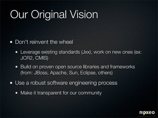 Our Original Vision

 Don't reinvent the wheel
   Leverage existing standards (Jxx), work on new ones (ex:
   JCR2, CMIS)
   Build on proven open source libraries and frameworks
   (from: JBoss, Apache, Sun, Eclipse, others)

 Use a robust software engineering process
   Make it transparent for our community
 