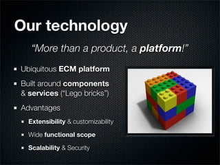 Our technology
   “More than a product, a platform!”
Ubiquitous ECM platform
Built around components
& services (“Lego bricks”)
Advantages
  Extensibility & customizability

  Wide functional scope

  Scalability & Security
 