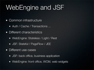 WebEngine and JSF
Common infrastructure
  Auth / Cache / Transactions ...

Different characteristics
  WebEngine: Stateless / Light / Rest
  JSF: Stateful / PageFlow / JEE

Different use cases
  JSF: back ofﬁce, business application
  WebEngine: front ofﬁce, WCM, web widgets
 