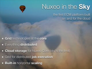 Nuxeo in the Sky
                                     the ﬁrst ECM platform built
                                            on and for the cloud




Grid technologies at the core
Everything distributed
Cloud storage for Nuxeo Core (sky's the limit)
Grid for distributed job execution
Built-in horizontal scaling
 